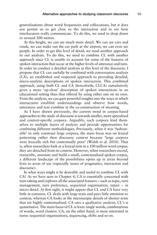 generalisations about word frequencies and collocations, but it does
not permit us to get close to the interaction and to see how
interlocutors really communicate. To do this, we need to drop down
to around 200 metres.
At this height, we can see much more detail. We can see cars and
roads, we can make out the car park at the airport, we can even see
people. In order to get this level of detail, we need another approach
to our analysis. To do this, we need to combine CL with another
approach since CL is unable to account for some of the features of
spoken interaction that occur at the higher levels of utterance and turn.
In order to conduct a detailed analysis at this level of the discourse, I
propose that CL can usefully be combined with conversation analysis
(CA), an established and respected approach to providing detailed,
micro-analytic descriptions of spoken interaction. This combined
approach, using both CL and CA (henceforth, CLCA) cumulatively
gives a more ‘up-close’ description of spoken interactions in an
educational setting than that offered by using either one on its own.
From the analysis, we can gain powerful insights into the ways in which
interactants establish understandings and observe how words,
utterances and text combine in the co-construction of meaning.
As I have shown previously, the current trend in corpus-based
approaches to the study of discourse is towards smaller, more specialised
and context-speciﬁc corpora. Arguably, such corpora lend them-
selves to multiple layers of analysis and provide opportunities for
combining different methodologies. Previously, when it was ‘fashion-
able’ to only construct large corpora, the main focus was on lexical
patterning rather then discourse context because ‘large corpora
were lexically rich but contextually poor’ (Walsh et al. 2010). That
is, when researchers look at a lexical item in a 100 million word corpus,
they are detached from its context. However, when researchers record,
transcribe, annotate and build a small, contextualised spoken corpus,
a different landscape of the possibilities opens up in areas beyond
lexis to areas of use (especially issues of pragmatics, interaction and
discourse).
In what ways might it be desirable and useful to combine CL with
CA? As we have seen in Chapter 4, CA is essentially concerned with
turn-taking and explores all the associated features – such as topic, turn
management, turn preference, sequential organisation, repair – in
micro detail. At ﬁrst sight, it might appear that CL and CA have very
little in common. CL deals with large texts and pays little attention to
context, whereas CA looks at the microscopic details of shorter texts
that are highly contextualised. CA uses a qualitative analysis, CL’s is
quantitative. The main focus of CL is lexis: single words, combinations
of words, word clusters. CA, on the other hand, is more interested in
turns: sequential organisations, sequencing, shifts and so on.
1111
2
3
4
5
6
7
8
9
1011
1
2
3111
4
5
6
7
8
9
20111
1
2
3
4
5
6
7
8
9
30111
1
2
3
4
35
6
7
8
9
40111
1
2
3
4
45111
Alternative approaches to studying classroom discourse 99
 