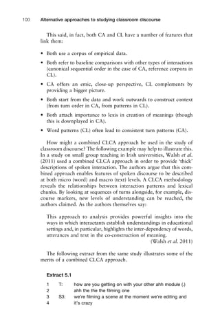 This said, in fact, both CA and CL have a number of features that
link them:
• Both use a corpus of empirical data.
• Both refer to baseline comparisons with other types of interactions
(canonical sequential order in the case of CA, reference corpora in
CL).
• CA offers an emic, close-up perspective, CL complements by
providing a bigger picture.
• Both start from the data and work outwards to construct context
(from turn order in CA, from patterns in CL).
• Both attach importance to lexis in creation of meanings (though
this is downplayed in CA).
• Word patterns (CL) often lead to consistent turn patterns (CA).
How might a combined CLCA approach be used in the study of
classroom discourse? The following example may help to illustrate this.
In a study on small group teaching in Irish universities, Walsh et al.
(2011) used a combined CLCA approach in order to provide ‘thick’
descriptions of spoken interaction. The authors argue that this com-
bined approach enables features of spoken discourse to be described
at both micro (word) and macro (text) levels. A CLCA methodology
reveals the relationships between interaction patterns and lexical
chunks. By looking at sequences of turns alongside, for example, dis-
course markers, new levels of understanding can be reached, the
authors claimed. As the authors themselves say:
This approach to analysis provides powerful insights into the
ways in which interactants establish understandings in educational
settings and, in particular, highlights the inter-dependency of words,
utterances and text in the co-construction of meaning.
(Walsh et al. 2011)
The following extract from the same study illustrates some of the
merits of a combined CLCA approach.
Extract 5.1
1 T: how are you getting on with your other ahh module (.)
2 ahh the the the ﬁlming one
3 S3: we’re ﬁlming a scene at the moment we’re editing and
4 it’s crazy
Alternative approaches to studying classroom discourse100
 