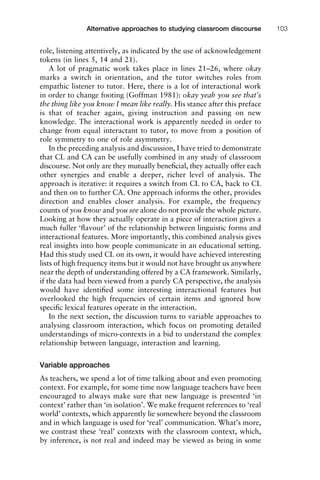 role, listening attentively, as indicated by the use of acknowledgement
tokens (in lines 5, 14 and 21).
A lot of pragmatic work takes place in lines 21–26, where okay
marks a switch in orientation, and the tutor switches roles from
empathic listener to tutor. Here, there is a lot of interactional work
in order to change footing (Goffman 1981): okay yeah you see that’s
the thing like you know I mean like really. His stance after this preface
is that of teacher again, giving instruction and passing on new
knowledge. The interactional work is apparently needed in order to
change from equal interactant to tutor, to move from a position of
role symmetry to one of role asymmetry.
In the preceding analysis and discussion, I have tried to demonstrate
that CL and CA can be usefully combined in any study of classroom
discourse. Not only are they mutually beneﬁcial, they actually offer each
other synergies and enable a deeper, richer level of analysis. The
approach is iterative: it requires a switch from CL to CA, back to CL
and then on to further CA. One approach informs the other, provides
direction and enables closer analysis. For example, the frequency
counts of you know and you see alone do not provide the whole picture.
Looking at how they actually operate in a piece of interaction gives a
much fuller ‘ﬂavour’ of the relationship between linguistic forms and
interactional features. More importantly, this combined analysis gives
real insights into how people communicate in an educational setting.
Had this study used CL on its own, it would have achieved interesting
lists of high frequency items but it would not have brought us anywhere
near the depth of understanding offered by a CA framework. Similarly,
if the data had been viewed from a purely CA perspective, the analysis
would have identiﬁed some interesting interactional features but
overlooked the high frequencies of certain items and ignored how
speciﬁc lexical features operate in the interaction.
In the next section, the discussion turns to variable approaches to
analysing classroom interaction, which focus on promoting detailed
understandings of micro-contexts in a bid to understand the complex
relationship between language, interaction and learning.
Variable approaches
As teachers, we spend a lot of time talking about and even promoting
context. For example, for some time now language teachers have been
encouraged to always make sure that new language is presented ‘in
context’ rather than ‘in isolation’. We make frequent references to ‘real
world’ contexts, which apparently lie somewhere beyond the classroom
and in which language is used for ‘real’ communication. What’s more,
we contrast these ‘real’ contexts with the classroom context, which,
by inference, is not real and indeed may be viewed as being in some
1111
2
3
4
5
6
7
8
9
1011
1
2
3111
4
5
6
7
8
9
20111
1
2
3
4
5
6
7
8
9
30111
1
2
3
4
35
6
7
8
9
40111
1
2
3
4
45111
Alternative approaches to studying classroom discourse 103
 