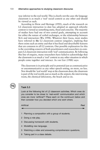 Alternative approaches to studying classroom discourse104
way inferior to the real world. This is clearly not the case: the language
classroom is as much a ‘real’ social context as any other and should
be viewed as such.
According to Drew and Heritage (1992), much of the research on
L2 classroom interaction to date has adopted an approach whereby
context is viewed as something static, ﬁxed and concrete. The majority
of studies have had one of two central goals, attempting to account
for either the nature of verbal exchanges, or the relationship between
SLA and interaction (Wu 1998). Whatever their focus, most studies
have referred to the L2 classroom context (singular), implying that
there exists such an entity and that it has ﬁxed and describable features
that are common to all L2 contexts. One possible explanation for this
is the overriding concern of both practitioners and researchers to com-
pare L2 classroom interaction with ‘real’ communication. By following
this line of enquiry, many researchers have failed to acknowledge that
the classroom is as much a ‘real’ context as any other situation in which
people come together and interact. As van Lier (1988) says:
The classroom is in principle and in potential just as communicative
or uncommunicative as any other speech setting, no more, no less.
Nor should the ‘real world’ stop at the classroom door; the classroom
is part of the real world, just as much as the airport, the interviewing
room, the chemical laboratory, the beach and so on.
Task 5.3
Look at the following list of L2 classroom activities. Which ones do
you consider to be closer to ‘real-world’ communication and which
ones are more ‘artiﬁcial’? Place each on the continuum below and
then consider how you decided which one went where.
Artiﬁcial Real
1 Planning a composition with a group of students.
2 Doing a role play.
3 Discussing homework with students.
4 Modelling new language.
5 Watching a video and answering comprehension questions.
6 Taking part in a class debate.
TC
 