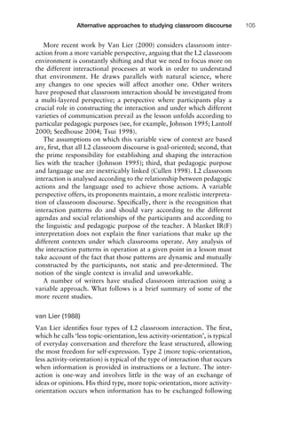 More recent work by Van Lier (2000) considers classroom inter-
action from a more variable perspective, arguing that the L2 classroom
environment is constantly shifting and that we need to focus more on
the different interactional processes at work in order to understand
that environment. He draws parallels with natural science, where
any changes to one species will affect another one. Other writers
have proposed that classroom interaction should be investigated from
a multi-layered perspective; a perspective where participants play a
crucial role in constructing the interaction and under which different
varieties of communication prevail as the lesson unfolds according to
particular pedagogic purposes (see, for example, Johnson 1995; Lantolf
2000; Seedhouse 2004; Tsui 1998).
The assumptions on which this variable view of context are based
are, ﬁrst, that all L2 classroom discourse is goal-oriented; second, that
the prime responsibility for establishing and shaping the interaction
lies with the teacher (Johnson 1995); third, that pedagogic purpose
and language use are inextricably linked (Cullen 1998). L2 classroom
interaction is analysed according to the relationship between pedagogic
actions and the language used to achieve those actions. A variable
perspective offers, its proponents maintain, a more realistic interpreta-
tion of classroom discourse. Speciﬁcally, there is the recognition that
interaction patterns do and should vary according to the different
agendas and social relationships of the participants and according to
the linguistic and pedagogic purpose of the teacher. A blanket IR(F)
interpretation does not explain the ﬁner variations that make up the
different contexts under which classrooms operate. Any analysis of
the interaction patterns in operation at a given point in a lesson must
take account of the fact that those patterns are dynamic and mutually
constructed by the participants, not static and pre-determined. The
notion of the single context is invalid and unworkable.
A number of writers have studied classroom interaction using a
variable approach. What follows is a brief summary of some of the
more recent studies.
van Lier (1988)
Van Lier identiﬁes four types of L2 classroom interaction. The ﬁrst,
which he calls ‘less topic-orientation, less activity-orientation’, is typical
of everyday conversation and therefore the least structured, allowing
the most freedom for self-expression. Type 2 (more topic-orientation,
less activity-orientation) is typical of the type of interaction that occurs
when information is provided in instructions or a lecture. The inter-
action is one-way and involves little in the way of an exchange of
ideas or opinions. His third type, more topic-orientation, more activity-
orientation occurs when information has to be exchanged following
1111
2
3
4
5
6
7
8
9
1011
1
2
3111
4
5
6
7
8
9
20111
1
2
3
4
5
6
7
8
9
30111
1
2
3
4
35
6
7
8
9
40111
1
2
3
4
45111
Alternative approaches to studying classroom discourse 105
 