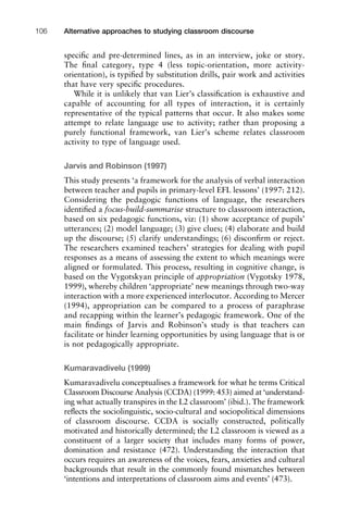 speciﬁc and pre-determined lines, as in an interview, joke or story.
The ﬁnal category, type 4 (less topic-orientation, more activity-
orientation), is typiﬁed by substitution drills, pair work and activities
that have very speciﬁc procedures.
While it is unlikely that van Lier’s classiﬁcation is exhaustive and
capable of accounting for all types of interaction, it is certainly
representative of the typical patterns that occur. It also makes some
attempt to relate language use to activity; rather than proposing a
purely functional framework, van Lier’s scheme relates classroom
activity to type of language used.
Jarvis and Robinson (1997)
This study presents ‘a framework for the analysis of verbal interaction
between teacher and pupils in primary-level EFL lessons’ (1997: 212).
Considering the pedagogic functions of language, the researchers
identiﬁed a focus-build-summarise structure to classroom interaction,
based on six pedagogic functions, viz: (1) show acceptance of pupils’
utterances; (2) model language; (3) give clues; (4) elaborate and build
up the discourse; (5) clarify understandings; (6) disconﬁrm or reject.
The researchers examined teachers’ strategies for dealing with pupil
responses as a means of assessing the extent to which meanings were
aligned or formulated. This process, resulting in cognitive change, is
based on the Vygotskyan principle of appropriation (Vygotsky 1978,
1999), whereby children ‘appropriate’ new meanings through two-way
interaction with a more experienced interlocutor. According to Mercer
(1994), appropriation can be compared to a process of paraphrase
and recapping within the learner’s pedagogic framework. One of the
main ﬁndings of Jarvis and Robinson’s study is that teachers can
facilitate or hinder learning opportunities by using language that is or
is not pedagogically appropriate.
Kumaravadivelu (1999)
Kumaravadivelu conceptualises a framework for what he terms Critical
Classroom Discourse Analysis (CCDA) (1999: 453) aimed at ‘understand-
ing what actually transpires in the L2 classroom’ (ibid.). The framework
reﬂects the sociolinguistic, socio-cultural and sociopolitical dimensions
of classroom discourse. CCDA is socially constructed, politically
motivated and historically determined; the L2 classroom is viewed as a
constituent of a larger society that includes many forms of power,
domination and resistance (472). Understanding the interaction that
occurs requires an awareness of the voices, fears, anxieties and cultural
backgrounds that result in the commonly found mismatches between
‘intentions and interpretations of classroom aims and events’ (473).
Alternative approaches to studying classroom discourse106
 