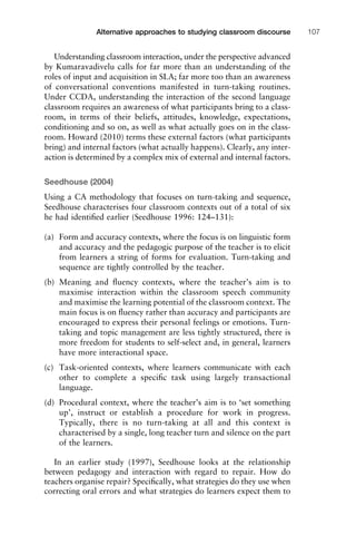 Understanding classroom interaction, under the perspective advanced
by Kumaravadivelu calls for far more than an understanding of the
roles of input and acquisition in SLA; far more too than an awareness
of conversational conventions manifested in turn-taking routines.
Under CCDA, understanding the interaction of the second language
classroom requires an awareness of what participants bring to a class-
room, in terms of their beliefs, attitudes, knowledge, expectations,
conditioning and so on, as well as what actually goes on in the class-
room. Howard (2010) terms these external factors (what participants
bring) and internal factors (what actually happens). Clearly, any inter-
action is determined by a complex mix of external and internal factors.
Seedhouse (2004)
Using a CA methodology that focuses on turn-taking and sequence,
Seedhouse characterises four classroom contexts out of a total of six
he had identiﬁed earlier (Seedhouse 1996: 124–131):
(a) Form and accuracy contexts, where the focus is on linguistic form
and accuracy and the pedagogic purpose of the teacher is to elicit
from learners a string of forms for evaluation. Turn-taking and
sequence are tightly controlled by the teacher.
(b) Meaning and ﬂuency contexts, where the teacher’s aim is to
maximise interaction within the classroom speech community
and maximise the learning potential of the classroom context. The
main focus is on ﬂuency rather than accuracy and participants are
encouraged to express their personal feelings or emotions. Turn-
taking and topic management are less tightly structured, there is
more freedom for students to self-select and, in general, learners
have more interactional space.
(c) Task-oriented contexts, where learners communicate with each
other to complete a speciﬁc task using largely transactional
language.
(d) Procedural context, where the teacher’s aim is to ‘set something
up’, instruct or establish a procedure for work in progress.
Typically, there is no turn-taking at all and this context is
characterised by a single, long teacher turn and silence on the part
of the learners.
In an earlier study (1997), Seedhouse looks at the relationship
between pedagogy and interaction with regard to repair. How do
teachers organise repair? Speciﬁcally, what strategies do they use when
correcting oral errors and what strategies do learners expect them to
1111
2
3
4
5
6
7
8
9
1011
1
2
3111
4
5
6
7
8
9
20111
1
2
3
4
5
6
7
8
9
30111
1
2
3
4
35
6
7
8
9
40111
1
2
3
4
45111
Alternative approaches to studying classroom discourse 107
 