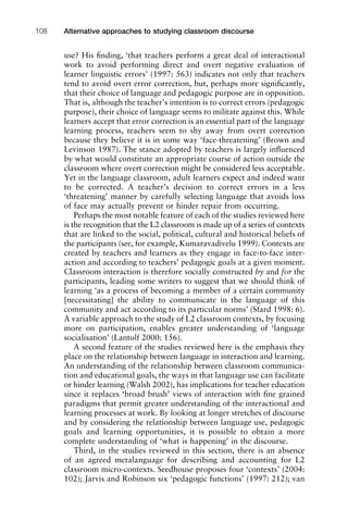 use? His ﬁnding, ‘that teachers perform a great deal of interactional
work to avoid performing direct and overt negative evaluation of
learner linguistic errors’ (1997: 563) indicates not only that teachers
tend to avoid overt error correction, but, perhaps more signiﬁcantly,
that their choice of language and pedagogic purpose are in opposition.
That is, although the teacher’s intention is to correct errors (pedagogic
purpose), their choice of language seems to militate against this. While
learners accept that error correction is an essential part of the language
learning process, teachers seem to shy away from overt correction
because they believe it is in some way ‘face-threatening’ (Brown and
Levinson 1987). The stance adopted by teachers is largely inﬂuenced
by what would constitute an appropriate course of action outside the
classroom where overt correction might be considered less acceptable.
Yet in the language classroom, adult learners expect and indeed want
to be corrected. A teacher’s decision to correct errors in a less
‘threatening’ manner by carefully selecting language that avoids loss
of face may actually prevent or hinder repair from occurring.
Perhaps the most notable feature of each of the studies reviewed here
is the recognition that the L2 classroom is made up of a series of contexts
that are linked to the social, political, cultural and historical beliefs of
the participants (see, for example, Kumaravadivelu 1999). Contexts are
created by teachers and learners as they engage in face-to-face inter-
action and according to teachers’ pedagogic goals at a given moment.
Classroom interaction is therefore socially constructed by and for the
participants, leading some writers to suggest that we should think of
learning ‘as a process of becoming a member of a certain community
[necessitating] the ability to communicate in the language of this
community and act according to its particular norms’ (Sfard 1998: 6).
A variable approach to the study of L2 classroom contexts, by focusing
more on participation, enables greater understanding of ‘language
socialisation’ (Lantolf 2000: 156).
A second feature of the studies reviewed here is the emphasis they
place on the relationship between language in interaction and learning.
An understanding of the relationship between classroom communica-
tion and educational goals, the ways in that language use can facilitate
or hinder learning (Walsh 2002), has implications for teacher education
since it replaces ‘broad brush’ views of interaction with ﬁne grained
paradigms that permit greater understanding of the interactional and
learning processes at work. By looking at longer stretches of discourse
and by considering the relationship between language use, pedagogic
goals and learning opportunities, it is possible to obtain a more
complete understanding of ‘what is happening’ in the discourse.
Third, in the studies reviewed in this section, there is an absence
of an agreed metalanguage for describing and accounting for L2
classroom micro-contexts. Seedhouse proposes four ‘contexts’ (2004:
102); Jarvis and Robinson six ‘pedagogic functions’ (1997: 212); van
Alternative approaches to studying classroom discourse108
 