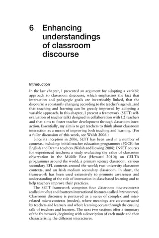 6 Enhancing
understandings
of classroom
discourse
Introduction
In the last chapter, I presented an argument for adopting a variable
approach to classroom discourse, which emphasises the fact that
interaction and pedagogic goals are inextricably linked, that the
discourse is constantly changing according to the teacher’s agenda, and
that teaching and learning can be greatly improved by adopting a
variable approach. In this chapter, I present a framework (SETT: self-
evaluation of teacher talk) designed in collaboration with L2 teachers
and that aims to foster teacher development through classroom inter-
action. Essentially, my aim is to get teachers to think about classroom
interaction as a means of improving both teaching and learning. (For
a fuller discussion of this work, see Walsh 2006.)
Since its inception in 2006, SETT has been used in a number of
contexts, including: initial teacher education programmes (PGCE) for
English and Drama teachers (Walsh and Lowing 2008); INSET courses
for experienced teachers; a study evaluating the value of classroom
observation in the Middle East (Howard 2010); on CELTA
programmes around the world; a primary science classroom; various
secondary EFL contexts around the world; two university classroom
contexts, and an Irish medium secondary classroom. In short, the
framework has been used extensively to promote awareness and
understanding of the role of interaction in class-based learning and to
help teachers improve their practices.
The SETT framework comprises four classroom micro-contexts
(called modes) and fourteen interactional features (called interactures).
Classroom discourse is portrayed as a series of complex and inter-
related micro-contexts (modes), where meanings are co-constructed
by teachers and learners and where learning occurs through the ensuing
talk of teachers and learners. The next two sections offer a summary
of the framework, beginning with a description of each mode and then
characterising the different interactures.
 
