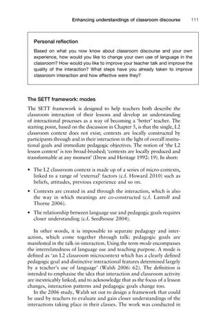 The SETT framework: modes
The SETT framework is designed to help teachers both describe the
classroom interaction of their lessons and develop an understanding
of interactional processes as a way of becoming a ‘better’ teacher. The
starting point, based on the discussion in Chapter 5, is that the single, L2
classroom context does not exist; contexts are locally constructed by
participants through and in their interaction in the light of overall institu-
tional goals and immediate pedagogic objectives. The notion of ‘the L2
lesson context’ is too broad-brushed; ‘contexts are locally produced and
transformable at any moment’ (Drew and Heritage 1992: 19). In short:
• The L2 classroom context is made up of a series of micro-contexts,
linked to a range of ‘external’ factors (c.f. Howard 2010) such as
beliefs, attitudes, previous experience and so on.
• Contexts are created in and through the interaction, which is also
the way in which meanings are co-constructed (c.f. Lantolf and
Thorne 2006).
• The relationship between language use and pedagogic goals requires
closer understanding (c.f. Seedhouse 2004).
In other words, it is impossible to separate pedagogy and inter-
action, which come together through talk: pedagogic goals are
manifested in the talk-in-interaction. Using the term mode encompasses
the interrelatedness of language use and teaching purpose. A mode is
deﬁned as ‘an L2 classroom microcontext which has a clearly deﬁned
pedagogic goal and distinctive interactional features determined largely
by a teacher’s use of language’ (Walsh 2006: 62). The deﬁnition is
intended to emphasise the idea that interaction and classroom activity
are inextricably linked, and to acknowledge that as the focus of a lesson
changes, interaction patterns and pedagogic goals change too.
In the 2006 study, Walsh set out to design a framework that could
be used by teachers to evaluate and gain closer understandings of the
interactions taking place in their classes. The work was conducted in
1111
2
3
4
5
6
7
8
9
1011
1
2
3111
4
5
6
7
8
9
20111
1
2
3
4
5
6
7
8
9
30111
1
2
3
4
35
6
7
8
9
40111
1
2
3
4
45111
Enhancing understandings of classroom discourse 111
Personal reﬂection
Based on what you now know about classroom discourse and your own
experience, how would you like to change your own use of language in the
classroom? How would you like to improve your teacher talk and improve the
quality of the interaction? What steps have you already taken to improve
classroom interaction and how effective were they?
 