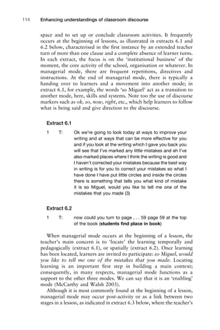 space and to set up or conclude classroom activities. It frequently
occurs at the beginning of lessons, as illustrated in extracts 6.1 and
6.2 below, characterised in the ﬁrst instance by an extended teacher
turn of more than one clause and a complete absence of learner turns.
In each extract, the focus is on the ‘institutional business’ of the
moment, the core activity of the school, organisation or whatever. In
managerial mode, there are frequent repetitions, directives and
instructions. At the end of managerial mode, there is typically a
handing over to learners and a movement into another mode; in
extract 6.1, for example, the words ‘so Miguel’ act as a transition to
another mode, here, skills and systems. Note too the use of discourse
markers such as ok, so, now, right, etc., which help learners to follow
what is being said and give direction to the discourse.
Extract 6.1
1 T: Ok we’re going to look today at ways to improve your
writing and at ways that can be more effective for you
and if you look at the writing which I gave you back you
will see that I’ve marked any little mistakes and eh I’ve
also marked places where I think the writing is good and
I haven’t corrected your mistakes because the best way
in writing is for you to correct your mistakes so what I
have done I have put little circles and inside the circles
there is something that tells you what kind of mistake
it is so Miguel, would you like to tell me one of the
mistakes that you made (3)
Extract 6.2
1 T: now could you turn to page . . . 59 page 59 at the top
of the book (students ﬁnd place in book)
When managerial mode occurs at the beginning of a lesson, the
teacher’s main concern is to ‘locate’ the learning temporally and
pedagogically (extract 6.1), or spatially (extract 6.2). Once learning
has been located, learners are invited to participate: so Miguel, would
you like to tell me one of the mistakes that you made. Locating
learning is an important ﬁrst step in building a main context;
consequently, in many respects, managerial mode functions as a
support to the other three modes. We can say that it is an ‘enabling’
mode (McCarthy and Walsh 2003).
Although it is most commonly found at the beginning of a lesson,
managerial mode may occur post-activity or as a link between two
stages in a lesson, as indicated in extract 6.3 below, where the teacher’s
Enhancing understandings of classroom discourse114
 