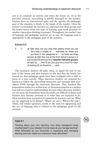 1111
2
3
4
5
6
7
8
9
1011
1
2
3111
4
5
6
7
8
9
20111
1
2
3
4
5
6
7
8
9
30111
1
2
3
4
35
6
7
8
9
40111
1
2
3
4
45111
Enhancing understandings of classroom discourse 115
aim is to conclude an activity and move the lesson on. As in the
previous extracts, turn-taking is wholly managed by the teacher,
learners have no interactional space and the agenda, the pedagogic
goal of the moment, is ﬁrmly in the hands of the teacher. Once the
activity is concluded, the learners are organised into three groups and
the lesson moves from one type of learning (pair-work practice) to
another (open class checking in groups). Throughout, the teacher’s use
of language and pedagogic purpose are at one: the language used is
appropriate to the pedagogic goal of the moment.
Extract 6.3
5 T: all right okay can you stop then please where you are
. . . let’s take a couple of . . . examples for these and
. . . put them in the categories er . . . so there are three
groups all right this one at the front Sylvia’s group is A
just simply A B and you’re C (teacher indicates groups)
all right so . . . then B can you give me a word for ways
of looking (3) so Suzanna . . . yeah
The transition markers all right, okay, so signal the end of one
part of the lesson and alert learners to the fact that the lesson has
moved on, that pedagogic goals have been realigned with a shift in
focus to a new activity. These discourse markers are essential for
learners to follow the unravelling interaction and ‘navigate their way’
(Breen 1998) through the classroom discourse. They function like
punctuation marks in a written text, or intonation patterns in a spoken
text and are crucial to understanding. In cases where discourse markers
are not used, the boundaries between modes are difﬁcult to detect and
learners may become confused as to what they are expected to do.
Most teachers have encountered comments by learners such as: ‘What
are we supposed to be doing?’; ‘Where are we?’; ‘What’s the task?’.
These, and similar questions, testify to the need for signposting and
the use of language that is related to the pedagogic goals of the
moment.
Task 6.1
Thinking about your own teaching, how does managerial mode
manifest itself in your classes? In what ways do you manage learning?
What difﬁculties do you encounter in organising and managing
learning and how might you overcome those difﬁculties?
TC
 