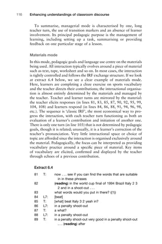 To summarise, managerial mode is characterised by one, long
teacher turn, the use of transition markers and an absence of learner
involvement. Its principal pedagogic purpose is the management of
learning, including setting up a task, summarising or providing
feedback on one particular stage of a lesson.
Materials mode
In this mode, pedagogic goals and language use centre on the materials
being used. All interaction typically evolves around a piece of material
such as text, tape, worksheet and so on. In most cases, the interaction
is tightly controlled and follows the IRF exchange structure. If we look
at extract 6.4 below, we see a clear example of materials mode.
Here, learners are completing a cloze exercise on sports vocabulary
and the teacher directs their contributions; the interactional organisa-
tion is almost entirely determined by the materials and managed by
the teacher. Teacher and learner turns are mirrored by the material:
the teacher elicits responses (in lines 81, 83, 85, 87, 90, 92, 95, 99,
104, 108) and learners respond (in lines 84, 86, 88, 91, 94, 96, 98,
etc.). The sequence is ‘classic IRF’, the most economical way to pro-
gress the interaction, with each teacher turn functioning as both an
evaluation of a learner’s contribution and initiation of another one.
There is only one turn (in line 103) that is not determined by pedagogic
goals, though it is related; unusually, it is a learner’s correction of the
teacher’s pronunciation. Very little interactional space or choice of
topic are afforded since the interaction is organised exclusively around
the material. Pedagogically, the focus can be interpreted as providing
vocabulary practice around a speciﬁc piece of material. Key items
of vocabulary are elicited, conﬁrmed and displayed by the teacher
through echoes of a previous contribution.
Extract 6.4
81 T: now . . . see if you can ﬁnd the words that are suitable
in in these phrases
82 (reading) in the world cup ﬁnal of 1994 Brazil Italy 2 3
2 and in a shoot-out . . .
83 what words would you put in there? ((1))
84 L7: [beat]
85 T: [what] beat Italy 3 2 yeah in?
86 L7: in a penalty shoot-out
87 T: a what?
88 L7: in a penalty shoot-out
89 T: in a penalty shoot-out very good in a penalty shoot-out
. . . (reading) after
Enhancing understandings of classroom discourse116
 