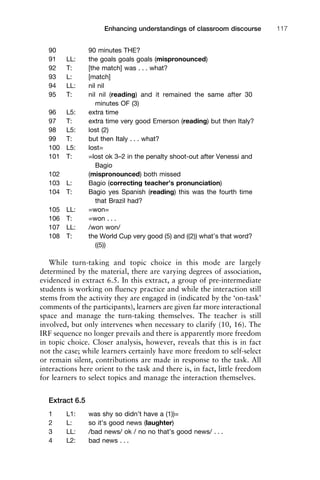 90 90 minutes THE?
91 LL: the goals goals goals (mispronounced)
92 T: [the match] was . . . what?
93 L: [match]
94 LL: nil nil
95 T: nil nil (reading) and it remained the same after 30
minutes OF (3)
96 L5: extra time
97 T: extra time very good Emerson (reading) but then Italy?
98 L5: lost (2)
99 T: but then Italy . . . what?
100 L5: lost=
101 T: =lost ok 3–2 in the penalty shoot-out after Venessi and
Bagio
102 (mispronounced) both missed
103 L: Bagio (correcting teacher’s pronunciation)
104 T: Bagio yes Spanish (reading) this was the fourth time
that Brazil had?
105 LL: =won=
106 T: =won . . .
107 LL: /won won/
108 T: the World Cup very good (5) and ((2)) what’s that word?
((5))
While turn-taking and topic choice in this mode are largely
determined by the material, there are varying degrees of association,
evidenced in extract 6.5. In this extract, a group of pre-intermediate
students is working on ﬂuency practice and while the interaction still
stems from the activity they are engaged in (indicated by the ‘on-task’
comments of the participants), learners are given far more interactional
space and manage the turn-taking themselves. The teacher is still
involved, but only intervenes when necessary to clarify (10, 16). The
IRF sequence no longer prevails and there is apparently more freedom
in topic choice. Closer analysis, however, reveals that this is in fact
not the case; while learners certainly have more freedom to self-select
or remain silent, contributions are made in response to the task. All
interactions here orient to the task and there is, in fact, little freedom
for learners to select topics and manage the interaction themselves.
Extract 6.5
1 L1: was shy so didn’t have a (1))=
2 L: so it’s good news (laughter)
3 LL: /bad news/ ok / no no that’s good news/ . . .
4 L2: bad news . . .
1111
2
3
4
5
6
7
8
9
1011
1
2
3111
4
5
6
7
8
9
20111
1
2
3
4
5
6
7
8
9
30111
1
2
3
4
35
6
7
8
9
40111
1
2
3
4
45111
Enhancing understandings of classroom discourse 117
 