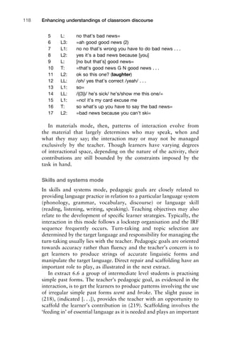 5 L: no that’s bad news=
6 L3: =ah good good news (2)
7 L1: no no that’s wrong you have to do bad news . . .
8 L2: yes it’s a bad news because [you]
9 L: [no but that’s] good news=
10 T: =that’s good news G N good news . . .
11 L2: ok so this one? (laughter)
12 LL: /oh/ yes that’s correct /yeah/ . . .
13 L1: so=
14 LL: /((3))/ he’s sick/ he’s/show me this one/=
15 L1: =no! it’s my card excuse me
16 T: so what’s up you have to say the bad news=
17 L2: =bad news because you can’t ski=
In materials mode, then, patterns of interaction evolve from
the material that largely determines who may speak, when and
what they may say; the interaction may or may not be managed
exclusively by the teacher. Though learners have varying degrees
of interactional space, depending on the nature of the activity, their
contributions are still bounded by the constraints imposed by the
task in hand.
Skills and systems mode
In skills and systems mode, pedagogic goals are closely related to
providing language practice in relation to a particular language system
(phonology, grammar, vocabulary, discourse) or language skill
(reading, listening, writing, speaking). Teaching objectives may also
relate to the development of speciﬁc learner strategies. Typically, the
interaction in this mode follows a lockstep organisation and the IRF
sequence frequently occurs. Turn-taking and topic selection are
determined by the target language and responsibility for managing the
turn-taking usually lies with the teacher. Pedagogic goals are oriented
towards accuracy rather than ﬂuency and the teacher’s concern is to
get learners to produce strings of accurate linguistic forms and
manipulate the target language. Direct repair and scaffolding have an
important role to play, as illustrated in the next extract.
In extract 6.6 a group of intermediate level students is practising
simple past forms. The teacher’s pedagogic goal, as evidenced in the
interaction, is to get the learners to produce patterns involving the use
of irregular simple past forms went and broke. The slight pause in
(218), (indicated [. . .]), provides the teacher with an opportunity to
scaffold the learner’s contribution in (219). Scaffolding involves the
‘feeding in’ of essential language as it is needed and plays an important
Enhancing understandings of classroom discourse118
 