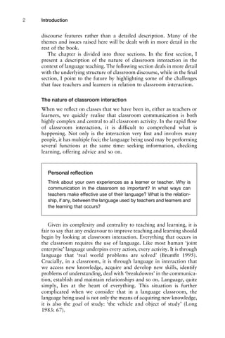 discourse features rather than a detailed description. Many of the
themes and issues raised here will be dealt with in more detail in the
rest of the book.
The chapter is divided into three sections. In the ﬁrst section, I
present a description of the nature of classroom interaction in the
context of language teaching. The following section deals in more detail
with the underlying structure of classroom discourse, while in the ﬁnal
section, I point to the future by highlighting some of the challenges
that face teachers and learners in relation to classroom interaction.
The nature of classroom interaction
When we reﬂect on classes that we have been in, either as teachers or
learners, we quickly realise that classroom communication is both
highly complex and central to all classroom activity. In the rapid ﬂow
of classroom interaction, it is difﬁcult to comprehend what is
happening. Not only is the interaction very fast and involves many
people, it has multiple foci; the language being used may be performing
several functions at the same time: seeking information, checking
learning, offering advice and so on.
Given its complexity and centrality to teaching and learning, it is
fair to say that any endeavour to improve teaching and learning should
begin by looking at classroom interaction. Everything that occurs in
the classroom requires the use of language. Like most human ‘joint
enterprise’ language underpins every action, every activity. It is through
language that ‘real world problems are solved’ (Brumﬁt 1995).
Crucially, in a classroom, it is through language in interaction that
we access new knowledge, acquire and develop new skills, identify
problems of understanding, deal with ‘breakdowns’ in the communica-
tion, establish and maintain relationships and so on. Language, quite
simply, lies at the heart of everything. This situation is further
complicated when we consider that in a language classroom, the
language being used is not only the means of acquiring new knowledge,
it is also the goal of study: ‘the vehicle and object of study’ (Long
1983: 67).
Introduction2
Personal reﬂection
Think about your own experiences as a learner or teacher. Why is
communication in the classroom so important? In what ways can
teachers make effective use of their language? What is the relation-
ship, if any, between the language used by teachers and learners and
the learning that occurs?
 