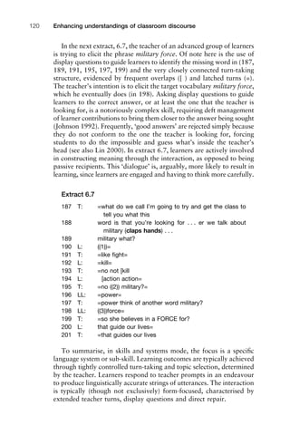 In the next extract, 6.7, the teacher of an advanced group of learners
is trying to elicit the phrase military force. Of note here is the use of
display questions to guide learners to identify the missing word in (187,
189, 191, 195, 197, 199) and the very closely connected turn-taking
structure, evidenced by frequent overlaps ([ ) and latched turns (=).
The teacher’s intention is to elicit the target vocabulary military force,
which he eventually does (in 198). Asking display questions to guide
learners to the correct answer, or at least the one that the teacher is
looking for, is a notoriously complex skill, requiring deft management
of learner contributions to bring them closer to the answer being sought
(Johnson 1992). Frequently, ‘good answers’ are rejected simply because
they do not conform to the one the teacher is looking for, forcing
students to do the impossible and guess what’s inside the teacher’s
head (see also Lin 2000). In extract 6.7, learners are actively involved
in constructing meaning through the interaction, as opposed to being
passive recipients. This ‘dialogue’ is, arguably, more likely to result in
learning, since learners are engaged and having to think more carefully.
Extract 6.7
187 T: =what do we call I’m going to try and get the class to
tell you what this
188 word is that you’re looking for . . . er we talk about
military (claps hands) . . .
189 military what?
190 L: ((1))=
191 T: =like ﬁght=
192 L: =kill=
193 T: =no not [kill
194 L: [action action=
195 T: =no ((2)) military?=
196 LL: =power=
197 T: =power think of another word military?
198 LL: ((3))force=
199 T: =so she believes in a FORCE for?
200 L: that guide our lives=
201 T: =that guides our lives
To summarise, in skills and systems mode, the focus is a speciﬁc
language system or sub-skill. Learning outcomes are typically achieved
through tightly controlled turn-taking and topic selection, determined
by the teacher. Learners respond to teacher prompts in an endeavour
to produce linguistically accurate strings of utterances. The interaction
is typically (though not exclusively) form-focused, characterised by
extended teacher turns, display questions and direct repair.
Enhancing understandings of classroom discourse120
 