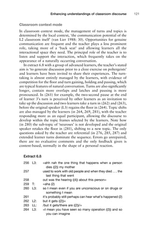Classroom context mode
In classroom context mode, the management of turns and topics is
determined by the local context, ‘the communication potential of the
L2 classroom itself’ (van Lier 1988: 30). Opportunities for genuine
communication are frequent and the teacher plays a less prominent
role, taking more of a ‘back seat’ and allowing learners all the
interactional space they need. The principal role of the teacher is to
listen and support the interaction, which frequently takes on the
appearance of a naturally occurring conversation.
In extract 6.8 with a group of advanced learners, the teacher’s stated
aim is ‘to generate discussion prior to a cloze exercise on poltergeists’
and learners have been invited to share their experiences. The turn-
taking is almost entirely managed by the learners, with evidence of
competition for the ﬂoor and turn gaining, holding and passing, which
are typical features of natural conversation. Turns are also signiﬁcantly
longer, contain more overlaps and latches and pausing is more
pronounced. In (261) for example, the two-second pause at the end
of learner 3’s turn is perceived by other learners as an invitation to
take up the discussion and two learners take a turn in (262) and (263),
before the original speaker (L3) regains the ﬂoor in (264). Topic shifts
are also managed by the learners (in 264, 269, 281), with the teacher
responding more as an equal participant, allowing the discourse to
develop within the topic frames selected by the learners. Note how
(in 280) the sub-topic of ‘neuroses’ is not developed and the original
speaker retakes the ﬂoor in (281), shifting to a new topic. The only
questions asked by the teacher are referential (in 276, 285, 287) and
extended learner turns dominate the sequence. Errors go unrepaired,
there are no evaluative comments and the only feedback given is
content-based, normally in the shape of a personal reaction.
Extract 6.8
256 L3: =ahh nah the one thing that happens when a person
dies ((2)) my mother
257 used to work with old people and when they died . . . the
last thing that went
258 out was the hearing ((4)) about this person=
259 T: =aha (2)
260 L3: so I mean even if you are unconscious or on drugs or
something I mean
261 it’s probably still perhaps can hear what’s happened (2)
262 L2: but it gets ((2))=
263 LL: /but it gets/there are ((2))/=
264 L3: =I mean you have seen so many operation ((3)) and so
you can imagine
1111
2
3
4
5
6
7
8
9
1011
1
2
3111
4
5
6
7
8
9
20111
1
2
3
4
5
6
7
8
9
30111
1
2
3
4
35
6
7
8
9
40111
1
2
3
4
45111
Enhancing understandings of classroom discourse 121
 