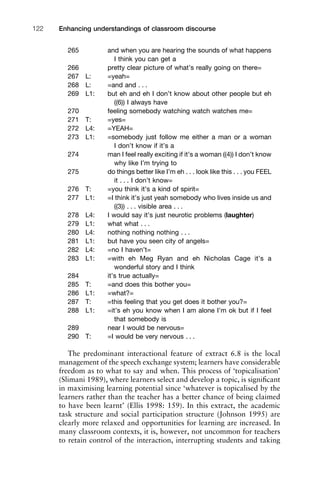265 and when you are hearing the sounds of what happens
I think you can get a
266 pretty clear picture of what’s really going on there=
267 L: =yeah=
268 L: =and and . . .
269 L1: but eh and eh I don’t know about other people but eh
((6)) I always have
270 feeling somebody watching watch watches me=
271 T: =yes=
272 L4: =YEAH=
273 L1: =somebody just follow me either a man or a woman
I don’t know if it’s a
274 man I feel really exciting if it’s a woman ((4)) I don’t know
why like I’m trying to
275 do things better like I’m eh . . . look like this . . . you FEEL
it . . . I don’t know=
276 T: =you think it’s a kind of spirit=
277 L1: =I think it’s just yeah somebody who lives inside us and
((3)) . . . visible area . . .
278 L4: I would say it’s just neurotic problems (laughter)
279 L1: what what . . .
280 L4: nothing nothing nothing . . .
281 L1: but have you seen city of angels=
282 L4: =no I haven’t=
283 L1: =with eh Meg Ryan and eh Nicholas Cage it’s a
wonderful story and I think
284 it’s true actually=
285 T: =and does this bother you=
286 L1: =what?=
287 T: =this feeling that you get does it bother you?=
288 L1: =it’s eh you know when I am alone I’m ok but if I feel
that somebody is
289 near I would be nervous=
290 T: =I would be very nervous . . .
The predominant interactional feature of extract 6.8 is the local
management of the speech exchange system; learners have considerable
freedom as to what to say and when. This process of ‘topicalisation’
(Slimani 1989), where learners select and develop a topic, is signiﬁcant
in maximising learning potential since ‘whatever is topicalised by the
learners rather than the teacher has a better chance of being claimed
to have been learnt’ (Ellis 1998: 159). In this extract, the academic
task structure and social participation structure (Johnson 1995) are
clearly more relaxed and opportunities for learning are increased. In
many classroom contexts, it is, however, not uncommon for teachers
to retain control of the interaction, interrupting students and taking
Enhancing understandings of classroom discourse122
 