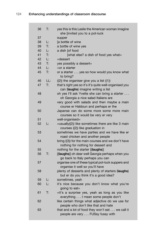 Enhancing understandings of classroom discourse124
36 T: yes this is this Leslie the American woman imagine
she [invited you to a pot-luck
37 supper
38 L: [a bottle of wine
39 T: a bottle of wine yes
40 L: a dish [of food
41 T: [what else? a dish of food yes what=
42 L: =dessert
43 T: yes possibly a dessert=
44 L: =or a starter
45 T: or a starter . . . yes so how would you know what
to bring?
46 LL: ((2)) the organiser give you a list ((1))
47 T: that’s right yes so it’s it’s quite well-organised you
can (laughs) imagine writing a list
48 oh yes I’ll ask Yvette she can bring a starter . . .
oh Georgia a nice salad Italians are
49 very good with salads and then maybe a main
course er Haldoun and perhaps er the
50 Japanse can do some more some more main
courses so it would be very er very
51 well-organised=
52 L: =usually((2)) like sometimes there are like 3 main
courses ((2)) like graduation in
53 sometimes we have parties and we have like er
roast chicken and another people
54 bring ((3)) for the main courses and we don’t have
nothing for nothing for dessert and
55 nothing for the starter [(laughs)]
56 T: [(laughs)] oh dear well Georgia perhaps when you
go back to Italy perhaps you can
57 organise one of these typical pot-luck suppers and
organise it well so you’ll have
58 plenty of desserts and plenty of starters (laughs)
but er do you think it’s a good idea?
59 L: sometimes, yeah
60 L: it’s nice because you don’t know what you’re
going to eat=
61 T: =it’s a surprise yes, yeah as long as you like
everything . . . I mean some people don’t
62 like certain things what adjective do we use for
people who don’t like that and hate
63 that and a lot of food they won’t eat . . . we call it
people are very . . . FUSsy fussy with
 