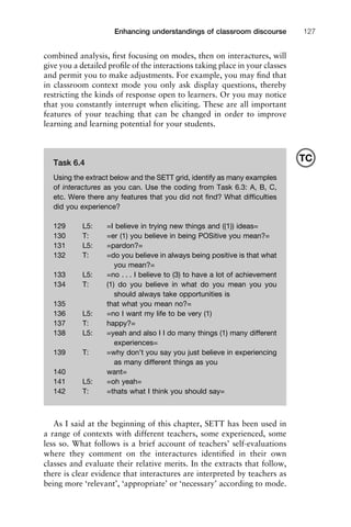 1111
2
3
4
5
6
7
8
9
1011
1
2
3111
4
5
6
7
8
9
20111
1
2
3
4
5
6
7
8
9
30111
1
2
3
4
35
6
7
8
9
40111
1
2
3
4
45111
Enhancing understandings of classroom discourse 127
combined analysis, ﬁrst focusing on modes, then on interactures, will
give you a detailed proﬁle of the interactions taking place in your classes
and permit you to make adjustments. For example, you may ﬁnd that
in classroom context mode you only ask display questions, thereby
restricting the kinds of response open to learners. Or you may notice
that you constantly interrupt when eliciting. These are all important
features of your teaching that can be changed in order to improve
learning and learning potential for your students.
As I said at the beginning of this chapter, SETT has been used in
a range of contexts with different teachers, some experienced, some
less so. What follows is a brief account of teachers’ self-evaluations
where they comment on the interactures identiﬁed in their own
classes and evaluate their relative merits. In the extracts that follow,
there is clear evidence that interactures are interpreted by teachers as
being more ‘relevant’, ‘appropriate’ or ‘necessary’ according to mode.
Task 6.4
Using the extract below and the SETT grid, identify as many examples
of interactures as you can. Use the coding from Task 6.3: A, B, C,
etc. Were there any features that you did not ﬁnd? What difﬁculties
did you experience?
129 L5: =I believe in trying new things and ((1)) ideas=
130 T: =er (1) you believe in being POSitive you mean?=
131 L5: =pardon?=
132 T: =do you believe in always being positive is that what
you mean?=
133 L5: =no . . . I believe to (3) to have a lot of achievement
134 T: (1) do you believe in what do you mean you you
should always take opportunities is
135 that what you mean no?=
136 L5: =no I want my life to be very (1)
137 T: happy?=
138 L5: =yeah and also I I do many things (1) many different
experiences=
139 T: =why don’t you say you just believe in experiencing
as many different things as you
140 want=
141 L5: =oh yeah=
142 T: =thats what I think you should say=
TC
 
