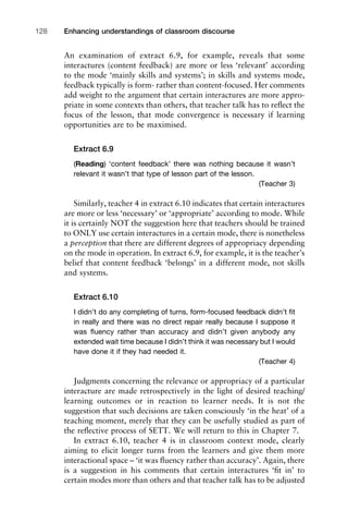 An examination of extract 6.9, for example, reveals that some
interactures (content feedback) are more or less ‘relevant’ according
to the mode ‘mainly skills and systems’; in skills and systems mode,
feedback typically is form- rather than content-focused. Her comments
add weight to the argument that certain interactures are more appro-
priate in some contexts than others, that teacher talk has to reﬂect the
focus of the lesson, that mode convergence is necessary if learning
opportunities are to be maximised.
Extract 6.9
(Reading) ‘content feedback’ there was nothing because it wasn’t
relevant it wasn’t that type of lesson part of the lesson.
(Teacher 3)
Similarly, teacher 4 in extract 6.10 indicates that certain interactures
are more or less ‘necessary’ or ‘appropriate’ according to mode. While
it is certainly NOT the suggestion here that teachers should be trained
to ONLY use certain interactures in a certain mode, there is nonetheless
a perception that there are different degrees of appropriacy depending
on the mode in operation. In extract 6.9, for example, it is the teacher’s
belief that content feedback ‘belongs’ in a different mode, not skills
and systems.
Extract 6.10
I didn’t do any completing of turns, form-focused feedback didn’t ﬁt
in really and there was no direct repair really because I suppose it
was ﬂuency rather than accuracy and didn’t given anybody any
extended wait time because I didn’t think it was necessary but I would
have done it if they had needed it.
(Teacher 4)
Judgments concerning the relevance or appropriacy of a particular
interacture are made retrospectively in the light of desired teaching/
learning outcomes or in reaction to learner needs. It is not the
suggestion that such decisions are taken consciously ‘in the heat’ of a
teaching moment, merely that they can be usefully studied as part of
the reﬂective process of SETT. We will return to this in Chapter 7.
In extract 6.10, teacher 4 is in classroom context mode, clearly
aiming to elicit longer turns from the learners and give them more
interactional space – ‘it was ﬂuency rather than accuracy’. Again, there
is a suggestion in his comments that certain interactures ‘ﬁt in’ to
certain modes more than others and that teacher talk has to be adjusted
Enhancing understandings of classroom discourse128
 