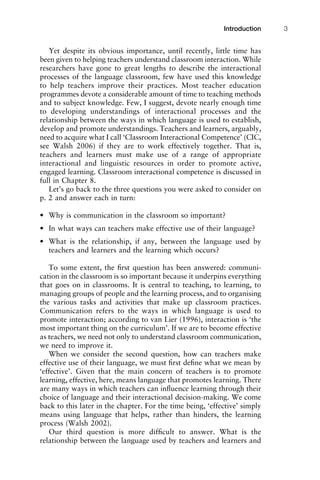 Yet despite its obvious importance, until recently, little time has
been given to helping teachers understand classroom interaction. While
researchers have gone to great lengths to describe the interactional
processes of the language classroom, few have used this knowledge
to help teachers improve their practices. Most teacher education
programmes devote a considerable amount of time to teaching methods
and to subject knowledge. Few, I suggest, devote nearly enough time
to developing understandings of interactional processes and the
relationship between the ways in which language is used to establish,
develop and promote understandings. Teachers and learners, arguably,
need to acquire what I call ‘Classroom Interactional Competence’ (CIC,
see Walsh 2006) if they are to work effectively together. That is,
teachers and learners must make use of a range of appropriate
interactional and linguistic resources in order to promote active,
engaged learning. Classroom interactional competence is discussed in
full in Chapter 8.
Let’s go back to the three questions you were asked to consider on
p. 2 and answer each in turn:
• Why is communication in the classroom so important?
• In what ways can teachers make effective use of their language?
• What is the relationship, if any, between the language used by
teachers and learners and the learning which occurs?
To some extent, the ﬁrst question has been answered: communi-
cation in the classroom is so important because it underpins everything
that goes on in classrooms. It is central to teaching, to learning, to
managing groups of people and the learning process, and to organising
the various tasks and activities that make up classroom practices.
Communication refers to the ways in which language is used to
promote interaction; according to van Lier (1996), interaction is ‘the
most important thing on the curriculum’. If we are to become effective
as teachers, we need not only to understand classroom communication,
we need to improve it.
When we consider the second question, how can teachers make
effective use of their language, we must ﬁrst deﬁne what we mean by
‘effective’. Given that the main concern of teachers is to promote
learning, effective, here, means language that promotes learning. There
are many ways in which teachers can inﬂuence learning through their
choice of language and their interactional decision-making. We come
back to this later in the chapter. For the time being, ‘effective’ simply
means using language that helps, rather than hinders, the learning
process (Walsh 2002).
Our third question is more difﬁcult to answer. What is the
relationship between the language used by teachers and learners and
1111
2
3
4
5
6
7
8
9
1011
1
2
3111
4
5
6
7
8
9
20111
1
2
3
4
5
6
7
8
9
30111
1
2
3
4
35
6
7
8
9
40111
1
2
3
4
45111
Introduction 3
 