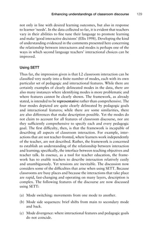 not only in line with desired learning outcomes, but also in response
to learner ‘needs’. In the data collected so far, it is evident that teachers
vary in their abilities to ﬁne tune their language to promote learning
and make ‘good interactive decisions’ (Ellis 1998). Developing the kind
of understanding evidenced in the comments presented here concerning
the relationship between interactures and modes is perhaps one of the
ways in which second language teachers’ interactional choices can be
improved.
Using SETT
Thus far, the impression given is that L2 classroom interaction can be
classiﬁed very neatly into a ﬁnite number of modes, each with its own
particular set of pedagogic and interactional features. While there are
certainly examples of clearly delineated modes in the data, there are
also many instances where identifying modes is more problematic and
where features cannot be clearly shown. The framework, as already
stated, is intended to be representative rather than comprehensive. The
four modes depicted are quite clearly delineated by pedagogic goals
and interactional features; while there are some similarities, there
are also differences that make description possible. Yet the modes do
not claim to account for all features of classroom discourse, nor are
they sufﬁciently comprehensive to specify each and every pedagogic
goal. The ﬁrst difﬁculty, then, is that the framework is incapable of
describing all aspects of classroom interaction. For example, inter-
actions that are not teacher-fronted, where learners work independently
of the teacher, are not described. Rather, the framework is concerned
to establish an understanding of the relationship between interaction
and learning; speciﬁcally, the interface between teaching objectives and
teacher talk. In essence, as a tool for teacher education, the frame-
work has to enable teachers to describe interaction relatively easily
and unambiguously. Yet tensions are inevitable. The discussion now
considers some of the difﬁculties that arise when using SETT. Because
classrooms are busy places and because the interactions that take place
are rapid, fast-changing and operating on many layers, description is
complex. The following features of the discourse are now discussed
using SETT:
(a) Mode switching: movements from one mode to another.
(b) Mode side sequences: brief shifts from main to secondary mode
and back.
(c) Mode divergence: where interactional features and pedagogic goals
do not coincide.
1111
2
3
4
5
6
7
8
9
1011
1
2
3111
4
5
6
7
8
9
20111
1
2
3
4
5
6
7
8
9
30111
1
2
3
4
35
6
7
8
9
40111
1
2
3
4
45111
Enhancing understandings of classroom discourse 129
 