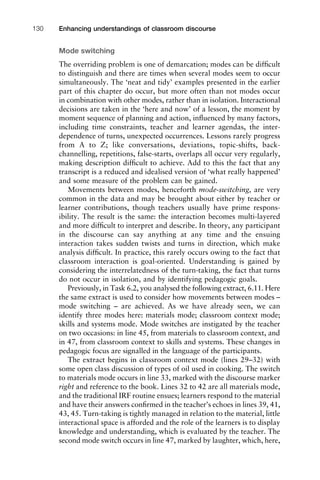 Mode switching
The overriding problem is one of demarcation; modes can be difﬁcult
to distinguish and there are times when several modes seem to occur
simultaneously. The ‘neat and tidy’ examples presented in the earlier
part of this chapter do occur, but more often than not modes occur
in combination with other modes, rather than in isolation. Interactional
decisions are taken in the ‘here and now’ of a lesson, the moment by
moment sequence of planning and action, inﬂuenced by many factors,
including time constraints, teacher and learner agendas, the inter-
dependence of turns, unexpected occurrences. Lessons rarely progress
from A to Z; like conversations, deviations, topic-shifts, back-
channelling, repetitions, false-starts, overlaps all occur very regularly,
making description difﬁcult to achieve. Add to this the fact that any
transcript is a reduced and idealised version of ‘what really happened’
and some measure of the problem can be gained.
Movements between modes, henceforth mode-switching, are very
common in the data and may be brought about either by teacher or
learner contributions, though teachers usually have prime respons-
ibility. The result is the same: the interaction becomes multi-layered
and more difﬁcult to interpret and describe. In theory, any participant
in the discourse can say anything at any time and the ensuing
interaction takes sudden twists and turns in direction, which make
analysis difﬁcult. In practice, this rarely occurs owing to the fact that
classroom interaction is goal-oriented. Understanding is gained by
considering the interrelatedness of the turn-taking, the fact that turns
do not occur in isolation, and by identifying pedagogic goals.
Previously, in Task 6.2, you analysed the following extract, 6.11. Here
the same extract is used to consider how movements between modes –
mode switching – are achieved. As we have already seen, we can
identify three modes here: materials mode; classroom context mode;
skills and systems mode. Mode switches are instigated by the teacher
on two occasions: in line 45, from materials to classroom context, and
in 47, from classroom context to skills and systems. These changes in
pedagogic focus are signalled in the language of the participants.
The extract begins in classroom context mode (lines 29–32) with
some open class discussion of types of oil used in cooking. The switch
to materials mode occurs in line 33, marked with the discourse marker
right and reference to the book. Lines 32 to 42 are all materials mode,
and the traditional IRF routine ensues; learners respond to the material
and have their answers conﬁrmed in the teacher’s echoes in lines 39, 41,
43, 45. Turn-taking is tightly managed in relation to the material, little
interactional space is afforded and the role of the learners is to display
knowledge and understanding, which is evaluated by the teacher. The
second mode switch occurs in line 47, marked by laughter, which, here,
Enhancing understandings of classroom discourse130
 