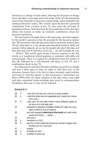 functions as a change of state token, allowing the discourse to change
focus, introduce a new topic and a new mode. At line 47, the interaction
moves from materials to classroom context mode, and is marked by the
mention of learners’ names. This ‘switch’ opens the door for a personal
contribution from a learner in line 52, who raises the sub-topic of
graduation dinners. Note here how the personalisation of the discourse
allows this learner to make an extended contribution about her
personal experiences.
The interaction is brought back to the main topic, ‘pot-luck suppers’
by the teacher’s question in line 58, preceded by the discourse marker
but. This transition takes the discourse back to materials mode in lines
58–62, when there is a very abrupt and unmarked switch to skills and
systems (‘what adjective do we use for people who don’t like that and
hate that and a lot of food they won’t eat. . . we call it people are very
. . . FUSsy’). This switch again invites a learner response in line 66,
which, as a vocabulary-related question, is consistent with skills and
systems mode. There is a request for clariﬁcation from the teacher in
line 68, followed by a self-initiated self-repair in line 69 and a
conﬁrmation check in line 70.
It is important to note here that these switches occurred very rapidly
and over a short space of time. In order to ‘ﬁnd their way’ in the
discourse, learners have to be alert to these extremely rapid switches
and learn to ‘read the signals’ so that interaction is maintained (see
Breen 1998); there are many instances in the data where such rapid
and often unmarked mode-switching does result in communication
breakdown that may or may not be repaired.
Extract 6.11
29 T: =yes olive oil yes yes must be a good quality=
30 L: =and the other olive oil vegetable and made from maize
from corn=
31 T: =yes corn oil and yeah there’s many different types of
oil olive oil is the best and . . .
32 essential to Spanish omelette tortilla erm right so if you
were invited to one of Leslie’s
33 pot-luck suppers (referring to the book) erm right what
would you bring . . . along . . .
34 with you?
35 L: American or ((1))?
36 T: yes this is this Leslie the American woman imagine she
[invited you to a pot-luck
37 supper
38 L: [a bottle of wine
39 T: a bottle of wine yes
1111
2
3
4
5
6
7
8
9
1011
1
2
3111
4
5
6
7
8
9
20111
1
2
3
4
5
6
7
8
9
30111
1
2
3
4
35
6
7
8
9
40111
1
2
3
4
45111
Enhancing understandings of classroom discourse 131
 