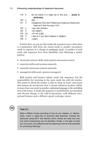 119 T: let me check it it might be in this one . . . (looks in
dictionary)
120 L: ((4)) . . .
121 T: cryogenics if you don’t freeze your body you freeze your
head isn’t that the way it is?=
122 L: =you can choose=
123 T: =oh really?=
124 L3: =it’s eh a ((2)) . . .
125 T: I see so if you don’t believe in religion=
126 L: =yeah=
In brief, then, we can say that mode side sequences occur when there
is a momentary shift from one (main) mode to another (secondary)
mode in response to a change in pedagogic goals. A number of such
mode side sequences have been identiﬁed, each following a similar
pattern:
• classroom–context–skills–and–systems–classroom–context
• materials–skills–and–systems–materials
• materials–classroom–context–materials
• managerial–skills–and–-systems–managerial
Both teacher and learners initiate mode side sequences, but the
responsibility for returning to the main mode lies with the teacher.
The extent to which the teacher is able to ‘keep on track’ and ensure
that learners do not become ‘lost’ is closely related to teachers’ ability
to move from one mode to another, adjusting language to the unfolding
text of the lesson. A mode side sequence is symbolised by an immediate
and obvious change in the talk-in-interaction, with different inter-
actional features and a different speech exchange system.
Enhancing understandings of classroom discourse134
Task 6.5
Make a ﬁfteen-minute recording of one of your classes, or, alterna-
tively, watch a video-clip of someone else teaching. Analyse the
discourse using SETT and identify which modes are used and why
and which interactures can be identiﬁed. Finally, in the light of what
you now know, how effective was the teaching in terms of its potential
for promoting learning?
TC
 