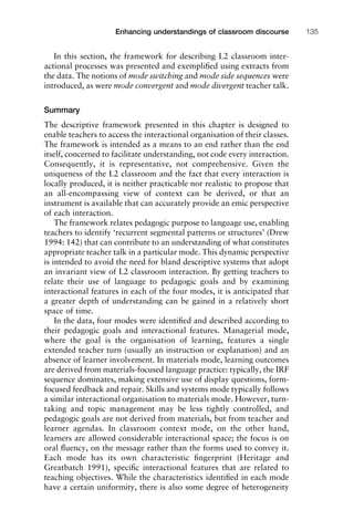 1111
2
3
4
5
6
7
8
9
1011
1
2
3111
4
5
6
7
8
9
20111
1
2
3
4
5
6
7
8
9
30111
1
2
3
4
35
6
7
8
9
40111
1
2
3
4
45111
Enhancing understandings of classroom discourse 135
In this section, the framework for describing L2 classroom inter-
actional processes was presented and exempliﬁed using extracts from
the data. The notions of mode switching and mode side sequences were
introduced, as were mode convergent and mode divergent teacher talk.
Summary
The descriptive framework presented in this chapter is designed to
enable teachers to access the interactional organisation of their classes.
The framework is intended as a means to an end rather than the end
itself, concerned to facilitate understanding, not code every interaction.
Consequently, it is representative, not comprehensive. Given the
uniqueness of the L2 classroom and the fact that every interaction is
locally produced, it is neither practicable nor realistic to propose that
an all-encompassing view of context can be derived, or that an
instrument is available that can accurately provide an emic perspective
of each interaction.
The framework relates pedagogic purpose to language use, enabling
teachers to identify ‘recurrent segmental patterns or structures’ (Drew
1994: 142) that can contribute to an understanding of what constitutes
appropriate teacher talk in a particular mode. This dynamic perspective
is intended to avoid the need for bland descriptive systems that adopt
an invariant view of L2 classroom interaction. By getting teachers to
relate their use of language to pedagogic goals and by examining
interactional features in each of the four modes, it is anticipated that
a greater depth of understanding can be gained in a relatively short
space of time.
In the data, four modes were identiﬁed and described according to
their pedagogic goals and interactional features. Managerial mode,
where the goal is the organisation of learning, features a single
extended teacher turn (usually an instruction or explanation) and an
absence of learner involvement. In materials mode, learning outcomes
are derived from materials-focused language practice: typically, the IRF
sequence dominates, making extensive use of display questions, form-
focused feedback and repair. Skills and systems mode typically follows
a similar interactional organisation to materials mode. However, turn-
taking and topic management may be less tightly controlled, and
pedagogic goals are not derived from materials, but from teacher and
learner agendas. In classroom context mode, on the other hand,
learners are allowed considerable interactional space; the focus is on
oral ﬂuency, on the message rather than the forms used to convey it.
Each mode has its own characteristic ﬁngerprint (Heritage and
Greatbatch 1991), speciﬁc interactional features that are related to
teaching objectives. While the characteristics identiﬁed in each mode
have a certain uniformity, there is also some degree of heterogeneity
 