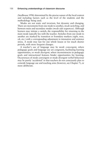 Enhancing understandings of classroom discourse136
(Seedhouse 1996) determined by the precise nature of the local context
and including factors such as the level of the students and the
methodology being used.
Modes are not static and invariant, but dynamic and changing.
There are movements from one mode to another, mode switching, and
between main and secondary modes (mode side sequences). Although
learners may initiate a switch, the responsibility for returning to the
main mode typically lies with the teacher. Switches from one mode to
another are marked by transition or boundary markers (right, now,
ok, etc.) with a corresponding adjustment in intonation and sentence
stress. A mode may last for one whole lesson or for much shorter
periods, with more frequent changes.
A teacher’s use of language may be mode convergent, where
pedagogic goals and language use are congruent, facilitating learning
opportunities, or mode divergent, where inconsistencies in pedagogic
goals and interactional features hinder opportunities for learning.
Occurrences of mode convergent or mode divergent verbal behaviour
may be purely ‘accidental’ in that teachers do not consciously plan to
coincide language use and teaching aims (however, see Chapter 7), or
more deliberate.
 