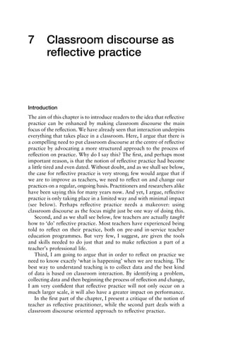 7 Classroom discourse as
reﬂective practice
Introduction
The aim of this chapter is to introduce readers to the idea that reﬂective
practice can be enhanced by making classroom discourse the main
focus of the reﬂection. We have already seen that interaction underpins
everything that takes place in a classroom. Here, I argue that there is
a compelling need to put classroom discourse at the centre of reﬂective
practice by advocating a more structured approach to the process of
reﬂection on practice. Why do I say this? The ﬁrst, and perhaps most
important reason, is that the notion of reﬂective practice had become
a little tired and even dated. Without doubt, and as we shall see below,
the case for reﬂective practice is very strong; few would argue that if
we are to improve as teachers, we need to reﬂect on and change our
practices on a regular, ongoing basis. Practitioners and researchers alike
have been saying this for many years now. And yet, I argue, reﬂective
practice is only taking place in a limited way and with minimal impact
(see below). Perhaps reﬂective practice needs a makeover: using
classroom discourse as the focus might just be one way of doing this.
Second, and as we shall see below, few teachers are actually taught
how to ‘do’ reﬂective practice. Most teachers have experienced being
told to reﬂect on their practice, both on pre-and in-service teacher
education programmes. But very few, I suggest, are given the tools
and skills needed to do just that and to make reﬂection a part of a
teacher’s professional life.
Third, I am going to argue that in order to reﬂect on practice we
need to know exactly ‘what is happening’ when we are teaching. The
best way to understand teaching is to collect data and the best kind
of data is based on classroom interaction. By identifying a problem,
collecting data and then beginning the process of reﬂection and change,
I am very conﬁdent that reﬂective practice will not only occur on a
much larger scale, it will also have a greater impact on performance.
In the ﬁrst part of the chapter, I present a critique of the notion of
teacher as reﬂective practitioner, while the second part deals with a
classroom discourse oriented approach to reﬂective practice.
1111
2
3
4
5
6
7
8
9
1011
1
2
3111
4
5
6
7
8
9
20111
1
2
3
4
5
6
7
8
9
30111
1
2
3
4
35
6
7
8
9
40111
1
2
3
4
45111
 
