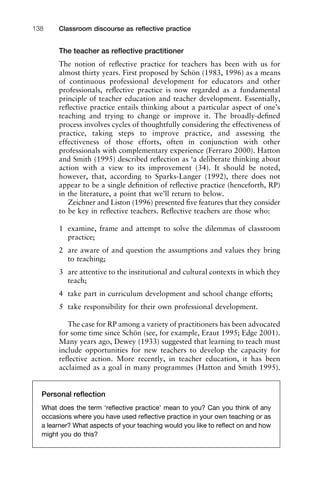 The teacher as reﬂective practitioner
The notion of reﬂective practice for teachers has been with us for
almost thirty years. First proposed by Schön (1983, 1996) as a means
of continuous professional development for educators and other
professionals, reﬂective practice is now regarded as a fundamental
principle of teacher education and teacher development. Essentially,
reﬂective practice entails thinking about a particular aspect of one’s
teaching and trying to change or improve it. The broadly-deﬁned
process involves cycles of thoughtfully considering the effectiveness of
practice, taking steps to improve practice, and assessing the
effectiveness of those efforts, often in conjunction with other
professionals with complementary experience (Ferraro 2000). Hatton
and Smith (1995) described reﬂection as ‘a deliberate thinking about
action with a view to its improvement (34). It should be noted,
however, that, according to Sparks-Langer (1992), there does not
appear to be a single deﬁnition of reﬂective practice (henceforth, RP)
in the literature, a point that we’ll return to below.
Zeichner and Liston (1996) presented ﬁve features that they consider
to be key in reﬂective teachers. Reﬂective teachers are those who:
1 examine, frame and attempt to solve the dilemmas of classroom
practice;
2 are aware of and question the assumptions and values they bring
to teaching;
3 are attentive to the institutional and cultural contexts in which they
teach;
4 take part in curriculum development and school change efforts;
5 take responsibility for their own professional development.
The case for RP among a variety of practitioners has been advocated
for some time since Schön (see, for example, Eraut 1995; Edge 2001).
Many years ago, Dewey (1933) suggested that learning to teach must
include opportunities for new teachers to develop the capacity for
reﬂective action. More recently, in teacher education, it has been
acclaimed as a goal in many programmes (Hatton and Smith 1995).
Classroom discourse as reﬂective practice138
Personal reﬂection
What does the term ‘reﬂective practice’ mean to you? Can you think of any
occasions where you have used reﬂective practice in your own teaching or as
a learner? What aspects of your teaching would you like to reﬂect on and how
might you do this?
 