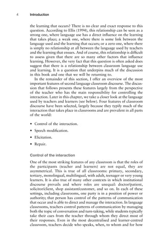 the learning that occurs? There is no clear and exact response to this
question. According to Ellis (1994), this relationship can be seen as a
strong one, where language use has a direct inﬂuence on the learning
that takes place; a weak one, where there is some link between the
language used and the learning that occurs; or a zero one, where there
is simply no relationship at all between the language used by teachers
and the learning that ensues. And of course, this relationship is difﬁcult
to assess given that there are so many other factors that inﬂuence
learning. However, the very fact that this question is often asked does
suggest that there is a relationship between classroom language use
and learning. It is a question that underpins much of the discussion
in this book and one that we will be returning to.
In the remainder of this section, I offer an overview of the most
important features of second language classroom discourse. The discus-
sion that follows presents these features largely from the perspective
of the teacher who has the main responsibility for controlling the
interaction. Later in this chapter, we take a closer look at the language
used by teachers and learners (see below). Four features of classroom
discourse have been selected, largely because they typify much of the
interaction that takes place in classrooms and are prevalent in all parts
of the world:
• Control of the interaction.
• Speech modiﬁcation.
• Elicitation.
• Repair.
Control of the interaction
One of the most striking features of any classroom is that the roles of
the participants (teacher and learners) are not equal, they are
asymmetrical. This is true of all classrooms: primary, secondary,
tertiary, monolingual, multilingual, with adult, teenager or very young
learners. It is also true of many other contexts in which institutional
discourse prevails and where roles are unequal: doctor/patient,
solicitor/client, shop assistant/customer, and so on. In each of these
settings, including classrooms, one party is in a position of power or
authority; that person has control of the patterns of communication
that occur and is able to direct and manage the interaction. In language
classrooms, teachers control patterns of communication by managing
both the topic of conversation and turn-taking, while students typically
take their cues from the teacher through whom they direct most of
their responses. Even in the most decentralised and learner-centred
classroom, teachers decide who speaks, when, to whom and for how
Introduction4
 