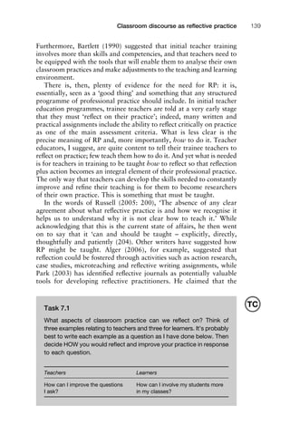 Furthermore, Bartlett (1990) suggested that initial teacher training
involves more than skills and competencies, and that teachers need to
be equipped with the tools that will enable them to analyse their own
classroom practices and make adjustments to the teaching and learning
environment.
There is, then, plenty of evidence for the need for RP: it is,
essentially, seen as a ‘good thing’ and something that any structured
programme of professional practice should include. In initial teacher
education programmes, trainee teachers are told at a very early stage
that they must ‘reﬂect on their practice’; indeed, many written and
practical assignments include the ability to reﬂect critically on practice
as one of the main assessment criteria. What is less clear is the
precise meaning of RP and, more importantly, how to do it. Teacher
educators, I suggest, are quite content to tell their trainee teachers to
reﬂect on practice; few teach them how to do it. And yet what is needed
is for teachers in training to be taught how to reﬂect so that reﬂection
plus action becomes an integral element of their professional practice.
The only way that teachers can develop the skills needed to constantly
improve and reﬁne their teaching is for them to become researchers
of their own practice. This is something that must be taught.
In the words of Russell (2005: 200), ‘The absence of any clear
agreement about what reﬂective practice is and how we recognise it
helps us to understand why it is not clear how to teach it.’ While
acknowledging that this is the current state of affairs, he then went
on to say that it ‘can and should be taught – explicitly, directly,
thoughtfully and patiently (204). Other writers have suggested how
RP might be taught. Alger (2006), for example, suggested that
reﬂection could be fostered through activities such as action research,
case studies, microteaching and reﬂective writing assignments, while
Park (2003) has identiﬁed reﬂective journals as potentially valuable
tools for developing reﬂective practitioners. He claimed that the
1111
2
3
4
5
6
7
8
9
1011
1
2
3111
4
5
6
7
8
9
20111
1
2
3
4
5
6
7
8
9
30111
1
2
3
4
35
6
7
8
9
40111
1
2
3
4
45111
Classroom discourse as reﬂective practice 139
Task 7.1
What aspects of classroom practice can we reﬂect on? Think of
three examples relating to teachers and three for learners. It’s probably
best to write each example as a question as I have done below. Then
decide HOW you would reﬂect and improve your practice in response
to each question.
Teachers Learners
How can I improve the questions How can I involve my students more
I ask? in my classes?
TC
 