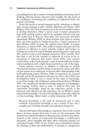 Classroom discourse as reﬂective practice140
journaling process did a number of things including stimulating critical
thinking, allowing teacher educators some insights into the minds of
the candidates, and helping the candidates to understand better the
process of learning.
Under the notion of second language teacher education, as distinct
from second language teacher training (Richards and Nunan 1990;
Wallace 1991), the focus of attention is on the need to enable teachers
to develop themselves. There is clearly more to teacher preparation
than skills training; teachers need to be equipped with the tools that
will enable them to ﬁnd out about their own classrooms and make
adjustments (Bartlett 1990). In short, teachers must learn to change
their role from teacher to teacher-researcher, a logical extension of
what Wallace (1991: 8) terms ‘the applied science model’ of teacher
education (c.f. Schön 1983). This model of teacher education involves
a process of reﬂection in action whereby teachers and teachers in
training are involved in critical thought, questioning and re-appraising
their actions in the second language classroom. More recently, there
has been a call for the concept of reﬂection in action to be re-
interpreted as ‘reﬂection after action’ (Eraut 1995), since teachers
cannot reﬂect as they teach; instead, a cycle of action–reﬂection–further
action is preferred, with a slight distancing between each of the stages.
Under reﬂective practice, in addition to reﬂecting on present
classroom procedures, teachers adopt a retrospective stance and reﬂect
on past actions in an endeavour to increase their understanding of the
teaching/learning process (Wallace 1998). Competencies are acquired
through and by the participants who have an active role in their own
development, which in turn is based on two types of knowledge:
received knowledge, ‘the intellectual content of the profession’ (Wallace
1991: 14), including the speciﬁc knowledge (linguistic and pedagogic)
that language teachers need in order to perform their role; and
experiential knowledge, based on the experience gained in the
classroom and reﬂection on that experience. To use Wallace’s terms,
experiential knowledge is based on knowledge-in-action plus reﬂection
on that knowledge. Mann makes a similar distinction (2001: 58):
Received knowledge is the stuff of dictionaries and is more
veriﬁable. Experiential knowledge is not a matter of fact, but a
complex mix of feeling, thought and individual perspective.
Clearly, both types of knowledge are important, but it is the second
that is of most concern here since it rests on the assumption that
teachers can and should reﬂect on their practices and learn from them.
Central to the notion of experiential knowledge is collaborative
discussion, where thoughts and ideas about classroom practice are
articulated (Taylor 1985). To use Taylor’s term, articulation involves
the ‘shaping’ of ideas, the reformulation of concepts in a progression
 