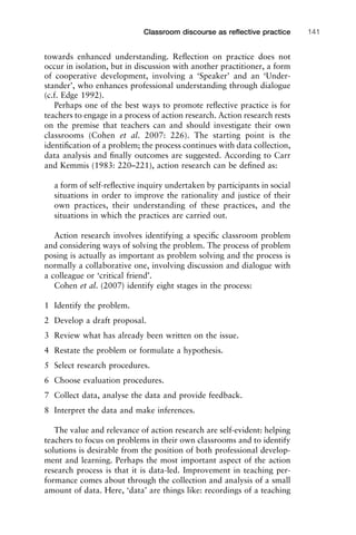 towards enhanced understanding. Reﬂection on practice does not
occur in isolation, but in discussion with another practitioner, a form
of cooperative development, involving a ‘Speaker’ and an ‘Under-
stander’, who enhances professional understanding through dialogue
(c.f. Edge 1992).
Perhaps one of the best ways to promote reﬂective practice is for
teachers to engage in a process of action research. Action research rests
on the premise that teachers can and should investigate their own
classrooms (Cohen et al. 2007: 226). The starting point is the
identiﬁcation of a problem; the process continues with data collection,
data analysis and ﬁnally outcomes are suggested. According to Carr
and Kemmis (1983: 220–221), action research can be deﬁned as:
a form of self-reﬂective inquiry undertaken by participants in social
situations in order to improve the rationality and justice of their
own practices, their understanding of these practices, and the
situations in which the practices are carried out.
Action research involves identifying a speciﬁc classroom problem
and considering ways of solving the problem. The process of problem
posing is actually as important as problem solving and the process is
normally a collaborative one, involving discussion and dialogue with
a colleague or ‘critical friend’.
Cohen et al. (2007) identify eight stages in the process:
1 Identify the problem.
2 Develop a draft proposal.
3 Review what has already been written on the issue.
4 Restate the problem or formulate a hypothesis.
5 Select research procedures.
6 Choose evaluation procedures.
7 Collect data, analyse the data and provide feedback.
8 Interpret the data and make inferences.
The value and relevance of action research are self-evident: helping
teachers to focus on problems in their own classrooms and to identify
solutions is desirable from the position of both professional develop-
ment and learning. Perhaps the most important aspect of the action
research process is that it is data-led. Improvement in teaching per-
formance comes about through the collection and analysis of a small
amount of data. Here, ‘data’ are things like: recordings of a teaching
1111
2
3
4
5
6
7
8
9
1011
1
2
3111
4
5
6
7
8
9
20111
1
2
3
4
5
6
7
8
9
30111
1
2
3
4
35
6
7
8
9
40111
1
2
3
4
45111
Classroom discourse as reﬂective practice 141
 