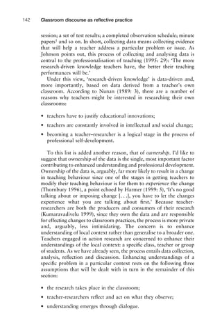 session; a set of test results; a completed observation schedule; minute
papers1
and so on. In short, collecting data means collecting evidence
that will help a teacher address a particular problem or issue. As
Johnson points out, this process of collecting and analysing data is
central to the professionalisation of teaching (1995: 29): ‘The more
research-driven knowledge teachers have, the better their teaching
performances will be.’
Under this view, ‘research-driven knowledge’ is data-driven and,
more importantly, based on data derived from a teacher’s own
classroom. According to Nunan (1989: 3), there are a number of
reasons why teachers might be interested in researching their own
classrooms:
• teachers have to justify educational innovations;
• teachers are constantly involved in intellectual and social change;
• becoming a teacher–researcher is a logical stage in the process of
professional self-development.
To this list is added another reason, that of ownership. I’d like to
suggest that ownership of the data is the single, most important factor
contributing to enhanced understanding and professional development.
Ownership of the data is, arguably, far more likely to result in a change
in teaching behaviour since one of the stages in getting teachers to
modify their teaching behaviour is for them to experience the change
(Thornbury 1996), a point echoed by Harmer (1999: 5), ‘It’s no good
talking about or imposing change [. . .], you have to let the changes
experience what you are talking about ﬁrst.’ Because teacher-
researchers are both the producers and consumers of their research
(Kumaravadivelu 1999), since they own the data and are responsible
for effecting changes to classroom practices, the process is more private
and, arguably, less intimidating. The concern is to enhance
understanding of local context rather than generalise to a broader one.
Teachers engaged in action research are concerned to enhance their
understandings of the local context: a speciﬁc class, teacher or group
of students. As we have already seen, the process entails data collection,
analysis, reﬂection and discussion. Enhancing understandings of a
speciﬁc problem in a particular context rests on the following three
assumptions that will be dealt with in turn in the remainder of this
section:
• the research takes place in the classroom;
• teacher-researchers reﬂect and act on what they observe;
• understanding emerges through dialogue.
Classroom discourse as reﬂective practice142
 