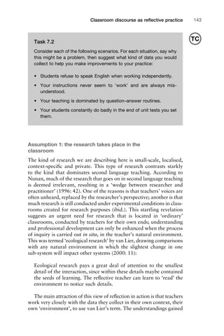 1111
2
3
4
5
6
7
8
9
1011
1
2
3111
4
5
6
7
8
9
20111
1
2
3
4
5
6
7
8
9
30111
1
2
3
4
35
6
7
8
9
40111
1
2
3
4
45111
Classroom discourse as reﬂective practice 143
Assumption 1: the research takes place in the
classroom
The kind of research we are describing here is small-scale, localised,
context-speciﬁc and private. This type of research contrasts starkly
to the kind that dominates second language teaching. According to
Nunan, much of the research that goes on in second language teaching
is deemed irrelevant, resulting in a ‘wedge between researcher and
practitioner’ (1996: 42). One of the reasons is that teachers’ voices are
often unheard, replaced by the researcher’s perspective; another is that
much research is still conducted under experimental conditions in class-
rooms created for research purposes (ibid.). This startling revelation
suggests an urgent need for research that is located in ‘ordinary’
classrooms, conducted by teachers for their own ends; understanding
and professional development can only be enhanced when the process
of inquiry is carried out in situ, in the teacher’s natural environment.
This was termed ‘ecological research’ by van Lier, drawing comparisons
with any natural environment in which the slightest change in one
sub-system will impact other systems (2000: 11):
Ecological research pays a great deal of attention to the smallest
detail of the interaction, since within these details maybe contained
the seeds of learning. The reﬂective teacher can learn to ‘read’ the
environment to notice such details.
The main attraction of this view of reﬂection in action is that teachers
work very closely with the data they collect in their own context, their
own ‘environment’, to use van Lier’s term. The understandings gained
Task 7.2
Consider each of the following scenarios. For each situation, say why
this might be a problem, then suggest what kind of data you would
collect to help you make improvements to your practice:
• Students refuse to speak English when working independently.
• Your instructions never seem to ‘work’ and are always mis-
understood.
• Your teaching is dominated by question–answer routines.
• Your students constantly do badly in the end of unit tests you set
them.
TC
 