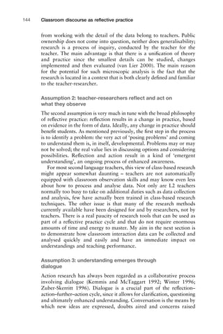 from working with the detail of the data belong to teachers. Public
ownership does not come into question, neither does generalisability;
research is a process of inquiry, conducted by the teacher for the
teacher. The main advantage is that there is a uniﬁcation of theory
and practice since the smallest details can be studied, changes
implemented and then evaluated (van Lier 2000). The main reason
for the potential for such microscopic analysis is the fact that the
research is located in a context that is both clearly deﬁned and familiar
to the teacher-researcher.
Assumption 2: teacher-researchers reﬂect and act on
what they observe
The second assumption is very much in tune with the broad philosophy
of reﬂective practice: reﬂection results in a change in practice, based
on evidence in the form of data. Ideally, any change in practice should
beneﬁt students. As mentioned previously, the ﬁrst step in the process
is to identify a problem: the very act of ‘posing problems’ and coming
to understand them is, in itself, developmental. Problems may or may
not be solved; the real value lies in discussing options and considering
possibilities. Reﬂection and action result in a kind of ‘emergent
understanding’, an ongoing process of enhanced awareness.
For most second language teachers, this view of class-based research
might appear somewhat daunting – teachers are not automatically
equipped with classroom observation skills and may know even less
about how to process and analyse data. Not only are L2 teachers
normally too busy to take on additional duties such as data collection
and analysis, few have actually been trained in class-based research
techniques. The other issue is that many of the research methods
currently available have been designed for and by researchers, not by
teachers. There is a real paucity of research tools that can be used as
part of a reﬂective practice cycle and that do not require enormous
amounts of time and energy to master. My aim in the next section is
to demonstrate how classroom interaction data can be collected and
analysed quickly and easily and have an immediate impact on
understandings and teaching performance.
Assumption 3: understanding emerges through
dialogue
Action research has always been regarded as a collaborative process
involving dialogue (Kemmis and McTaggart 1992; Winter 1996;
Zuber-Skerritt 1996). Dialogue is a crucial part of the reﬂection–
action–further–action cycle, since it allows for clariﬁcation, questioning
and ultimately enhanced understanding. Conversation is the means by
which new ideas are expressed, doubts aired and concerns raised
Classroom discourse as reﬂective practice144
 