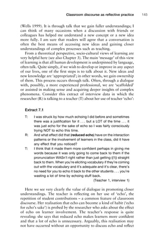 (Wells 1999). It is through talk that we gain fuller understandings; I
can think of many occasions when a discussion with friends or
colleagues has helped me understand a new concept or a new idea
more fully. I am sure that readers will agree that a conversation is
often the best means of accessing new ideas and gaining closer
understandings of complex processes such as teaching.
From a theoretical perspective, socio-cultural views of learning are
very helpful here (see also Chapter 3). The main ‘message’ of this view
of learning is that all human development is underpinned by language,
often talk. Quite simply, if we wish to develop or improve in any aspect
of our lives, one of the ﬁrst steps is to talk about it. New ideas and
new knowledge are ‘appropriated’; in other words, we gain ownership
of them. This process occurs through talk. Often, through a dialogue
with, possibly, a more experienced professional, we are ‘scaffolded’
or assisted in making sense and acquiring deeper insights of complex
phenomena. Consider this extract of interview data in which the
researcher (R) is talking to a teacher (T) about her use of teacher ‘echo’:
Extract 7.1
T: I was struck by how much echoing I did before and sometimes
there was a justiﬁcation for it . . . but a LOT of the time . . . it
was just echo for the sake of echo so I was fairly consciously
trying NOT to echo this time.
R: And what effect did that (reduced echo) have on the interaction
patterns or the involvement of learners in the class, did it have
any effect that you noticed?
T: I think that it made them more conﬁdent perhaps in giving me
words because it was only going to come back to them if the
pronunciation WASn’t right rather than just getting ((1)) straight
back to them. When you’re eliciting vocabulary if they’re coming
out with the vocabulary and it’s adequate and it’s clear, there’s
no need for you to echo it back to the other students . . . you’re
wasting a lot of time by echoing stuff back.
(Teacher 1, interview 1)
Here we see very clearly the value of dialogue in promoting closer
understandings. The teacher is reﬂecting on her use of ‘echo’, the
repetition of student contributions – a common feature of classroom
discourse. Her realisation that echo can become a kind of habit (‘echo
for echo’s sake’) is probed by the researcher who asks about the effect
of echo on learner involvement. The teacher’s response is quite
revealing: she says that reduced echo makes learners more conﬁdent
and that a lot of echo is unnecessary. Arguably, this realisation may
not have occurred without an opportunity to discuss echo and reﬂect
1111
2
3
4
5
6
7
8
9
1011
1
2
3111
4
5
6
7
8
9
20111
1
2
3
4
5
6
7
8
9
30111
1
2
3
4
35
6
7
8
9
40111
1
2
3
4
45111
Classroom discourse as reﬂective practice 145
 