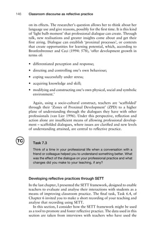 on its effects. The researcher’s question allows her to think about her
language use and give reasons, possibly for the ﬁrst time. It is this kind
of ‘light bulb moment’ that professional dialogue can create. Through
talk, new realisations and greater insights come about and get their
ﬁrst airing. Dialogue can establish ‘proximal processes’, or contexts
that create opportunities for learning potential, which, according to
Bronfenbrenner and Ceci (1994: 578), ‘offer development growth in
terms of:
• differentiated perception and response;
• directing and controlling one’s own behaviour;
• coping successfully under stress;
• acquiring knowledge and skill;
• modifying and constructing one’s own physical, social and symbolic
environment.’
Again, using a socio-cultural construct, teachers are ‘scaffolded’
through their ‘Zones of Proximal Development’ (ZPD) to a higher
plane of understanding through the dialogues they have with other
professionals (van Lier 1996). Under this perspective, reﬂection and
action alone are insufﬁcient means of allowing professional develop-
ment – scaffolded dialogues, where issues are clariﬁed and new levels
of understanding attained, are central to reﬂective practice.
Developing reﬂective practices through SETT
In the last chapter, I presented the SETT framework, designed to enable
teachers to evaluate and analyse their interactions with students as a
means of improving classroom practice. The ﬁnal task, Task 6.4, of
Chapter 6 invited you to make a short recording of your teaching and
analyse that recording using SETT.
In this section, I consider how the SETT framework might be used
as a tool to promote and foster reﬂective practice. The data used in this
section are taken from interviews with teachers who have used the
Classroom discourse as reﬂective practice146
Task 7.3
Think of a time in your professional life when a conversation with a
friend or colleague helped you to understand something better. What
was the effect of the dialogue on your professional practice and what
changes did you make to your teaching, if any?
TC
 