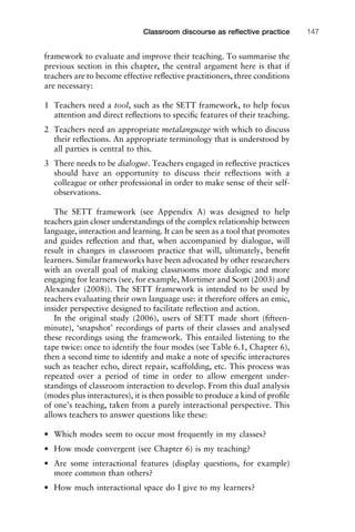 framework to evaluate and improve their teaching. To summarise the
previous section in this chapter, the central argument here is that if
teachers are to become effective reﬂective practitioners, three conditions
are necessary:
1 Teachers need a tool, such as the SETT framework, to help focus
attention and direct reﬂections to speciﬁc features of their teaching.
2 Teachers need an appropriate metalanguage with which to discuss
their reﬂections. An appropriate terminology that is understood by
all parties is central to this.
3 There needs to be dialogue. Teachers engaged in reﬂective practices
should have an opportunity to discuss their reﬂections with a
colleague or other professional in order to make sense of their self-
observations.
The SETT framework (see Appendix A) was designed to help
teachers gain closer understandings of the complex relationship between
language, interaction and learning. It can be seen as a tool that promotes
and guides reﬂection and that, when accompanied by dialogue, will
result in changes in classroom practice that will, ultimately, beneﬁt
learners. Similar frameworks have been advocated by other researchers
with an overall goal of making classrooms more dialogic and more
engaging for learners (see, for example, Mortimer and Scott (2003) and
Alexander (2008)). The SETT framework is intended to be used by
teachers evaluating their own language use: it therefore offers an emic,
insider perspective designed to facilitate reﬂection and action.
In the original study (2006), users of SETT made short (ﬁfteen-
minute), ‘snapshot’ recordings of parts of their classes and analysed
these recordings using the framework. This entailed listening to the
tape twice: once to identify the four modes (see Table 6.1, Chapter 6),
then a second time to identify and make a note of speciﬁc interactures
such as teacher echo, direct repair, scaffolding, etc. This process was
repeated over a period of time in order to allow emergent under-
standings of classroom interaction to develop. From this dual analysis
(modes plus interactures), it is then possible to produce a kind of proﬁle
of one’s teaching, taken from a purely interactional perspective. This
allows teachers to answer questions like these:
• Which modes seem to occur most frequently in my classes?
• How mode convergent (see Chapter 6) is my teaching?
• Are some interactional features (display questions, for example)
more common than others?
• How much interactional space do I give to my learners?
1111
2
3
4
5
6
7
8
9
1011
1
2
3111
4
5
6
7
8
9
20111
1
2
3
4
5
6
7
8
9
30111
1
2
3
4
35
6
7
8
9
40111
1
2
3
4
45111
Classroom discourse as reﬂective practice 147
 