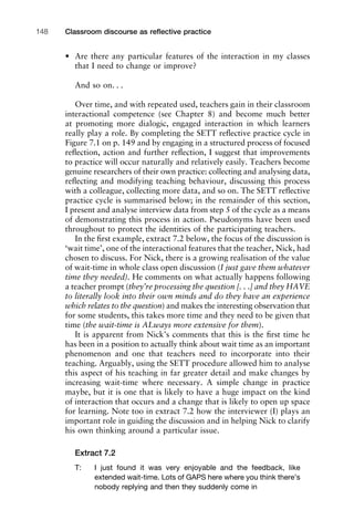 • Are there any particular features of the interaction in my classes
that I need to change or improve?
And so on. . .
Over time, and with repeated used, teachers gain in their classroom
interactional competence (see Chapter 8) and become much better
at promoting more dialogic, engaged interaction in which learners
really play a role. By completing the SETT reﬂective practice cycle in
Figure 7.1 on p. 149 and by engaging in a structured process of focused
reﬂection, action and further reﬂection, I suggest that improvements
to practice will occur naturally and relatively easily. Teachers become
genuine researchers of their own practice: collecting and analysing data,
reﬂecting and modifying teaching behaviour, discussing this process
with a colleague, collecting more data, and so on. The SETT reﬂective
practice cycle is summarised below; in the remainder of this section,
I present and analyse interview data from step 5 of the cycle as a means
of demonstrating this process in action. Pseudonyms have been used
throughout to protect the identities of the participating teachers.
In the ﬁrst example, extract 7.2 below, the focus of the discussion is
‘wait time’, one of the interactional features that the teacher, Nick, had
chosen to discuss. For Nick, there is a growing realisation of the value
of wait-time in whole class open discussion (I just gave them whatever
time they needed). He comments on what actually happens following
a teacher prompt (they’re processing the question [. . .] and they HAVE
to literally look into their own minds and do they have an experience
which relates to the question) and makes the interesting observation that
for some students, this takes more time and they need to be given that
time (the wait-time is ALways more extensive for them).
It is apparent from Nick’s comments that this is the ﬁrst time he
has been in a position to actually think about wait time as an important
phenomenon and one that teachers need to incorporate into their
teaching. Arguably, using the SETT procedure allowed him to analyse
this aspect of his teaching in far greater detail and make changes by
increasing wait-time where necessary. A simple change in practice
maybe, but it is one that is likely to have a huge impact on the kind
of interaction that occurs and a change that is likely to open up space
for learning. Note too in extract 7.2 how the interviewer (I) plays an
important role in guiding the discussion and in helping Nick to clarify
his own thinking around a particular issue.
Extract 7.2
T: I just found it was very enjoyable and the feedback, like
extended wait-time. Lots of GAPS here where you think there’s
nobody replying and then they suddenly come in
Classroom discourse as reﬂective practice148
 