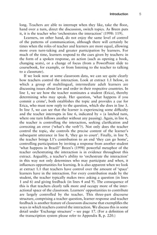 long. Teachers are able to interrupt when they like, take the ﬂoor,
hand over a turn, direct the discussion, switch topics. As Breen puts
it, it is the teacher who ‘orchestrates the interaction’ (1998: 119).
Learners, on other hand, do not enjoy the same level of control
of the patterns of communication, although there will certainly be
times when the roles of teacher and learners are more equal, allowing
more even turn-taking and greater participation by learners. For
much of the time, learners respond to the cues given by teachers: in
the form of a spoken response, an action (such as opening a book,
changing seats), or a change of focus (from a PowerPoint slide to
coursebook, for example, or from listening to the teacher to talking
to a classmate).
If we look now at some classroom data, we can see quite clearly
how teachers control the interaction. Look at extract 1.1 below, in
which a group of multilingual, intermediate adult learners are
discussing issues about law and order in their respective countries. In
line 1, we see how the teacher nominates a student (Erica), thereby
determining who may speak. Her question, ‘what happens if you
commit a crime’, both establishes the topic and provides a cue for
Erica, who must now reply to the question, which she does in line 3.
In line 5, we can see that the learner is experiencing some difﬁculty
and the teacher interrupts in line 6, indicated by = (a latched turn,
where one turn follows another without any pausing). Again, in line 6,
the teacher is controlling the interaction, seeking clariﬁcation and
correcting an error (‘what’s the verb’?). Not only does the teacher
control the topic, she controls the precise content of the learner’s
subsequent utterance in line 8, ‘they go to court’. Finally, in line 9,
the teacher brings L1’s contribution to an end ‘they can go home’,
controlling participation by inviting a response from another student
‘what happens in Brazil?’ Breen’s (1998) powerful metaphor of the
teacher orchestrating the interaction is in evidence throughout this
extract. Arguably, a teacher’s ability to ‘orchestrate the interaction’
in this way not only determines who may participate and when, it
inﬂuences opportunities for learning. It is also apparent when we look
at extract 1.1 that teachers have control over the amount of ‘space’
learners have in the interaction. For every contribution made by the
student, the teacher typically makes two: asking a question (in lines
1 and 6) and giving feedback (in lines 4 and 9). The consequence of
this is that teachers clearly talk more and occupy more of the inter-
actional space of the classroom. Learners’ opportunities to contribute
are largely controlled by the teacher. This three-part discourse
structure, comprising a teacher question, learner response and teacher
feedback is another feature of classroom discourse that exempliﬁes the
ways in which teachers control the interaction. We discuss this in some
detail under ‘Exchange structure’ – see page 17. (For a deﬁnition of
the transcription system please refer to Appendix B, p. 220.)
1111
2
3
4
5
6
7
8
9
1011
1
2
3111
4
5
6
7
8
9
20111
1
2
3
4
5
6
7
8
9
30111
1
2
3
4
35
6
7
8
9
40111
1
2
3
4
45111
Introduction 5
 