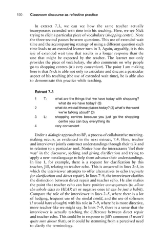 In extract 7.3, we can see how the same teacher actually
incorporates extended wait time into his teaching. Here, we see Nick
trying to elicit a particular piece of vocabulary (shopping centre). Note
the three-second pauses between questions. This use of extended wait
time and the accompanying strategy of using a different question each
time leads to an extended learner turn in 3. Again, arguably, it is this
use of extended wait time that results in a longer response than the
one that might be expected by the teacher. The learner not only
provides the piece of vocabulary, she also comments on why people
go to shopping centres (it’s very convenient). The point I am making
here is that Nick is able not only to articulate and discuss a particular
aspect of his teaching (the use of extended wait time), he is able also
to demonstrate this practice while teaching.
Extract 7.3
1 T: what are the things that we have today with shopping?
what do we have today? (3)
2 what do we call these places today? (3) what’s the word
we’re talking about? (3)
3 L: shopping centres because you just go the shopping
centre you can buy everything its
4 very convenient
Under a dialogic approach to RP, a process of collaborative meaning-
making occurs, as evidenced in the next extract, 7.4. Here, teacher
and interviewer jointly construct understandings through their talk and
in relation to a particular tool. Notice how the interactants ‘feel their
way’ in the discourse, seeking and giving clariﬁcation and trying to
apply a new metalanguage to help them advance their understandings.
In line 1, for example, there is a request for clariﬁcation by this
teacher, Jill, relating to teacher echo. This is answered in lines 2–5, in
which the interviewer attempts to offer alternatives to echo (requests
for clariﬁcation and direct repair). In lines 7–9, the interviewer clariﬁes
the distinction between direct repair and teacher echo. He also makes
the point that teacher echo can have positive consequences (to allow
the whole class to HEAR it) or negative ones (it can be just a habit).
Compare the role of the interviewer in lines 2–5, where there is a lot
of hedging, frequent use of the modal could, and the use of softeners
(I would have thought) with his role in 7–9, where he is more directive,
more teacher-like we might say. In lines 7–9, there is a sense that the
interviewer is actually teaching the difference between direct repair
and teacher echo. This could be in response to Jill’s comment (I wasn’t
quite sure about that), or it could be stemming from a perceived need
to clarify the terminology.
Classroom discourse as reﬂective practice150
 