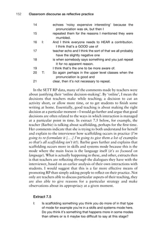 14 echoes ‘noisy expensive interesting’ because the
pronunciation was ok, but then I
15 repeated them for the reasons I mentioned they were
mumbled.
16 I: And I think everyone needs to HEAR a contribution.
I think that’s a GOOD use of
17 teacher echo and I think the sort of that we all probably
have the slightly negative one
18 is when somebody says something and you just repeat
it for no apparent reason.
19 I think that’s the one to be more aware of.
20 T: So again perhaps in the upper level classes when the
pronunciation is good and
21 clear, then it’s not necessary to repeat.
In the SETT RP data, many of the comments made by teachers were
about justifying their ‘online decision-making’. By ‘online’, I mean the
decisions that teachers make while teaching; a decision to cut an
activity short, or allow more time, or to get students to ﬁnish some
writing at home. Essentially, good teaching is about making the right
decision at a particular moment – I would go further and argue that good
decisions are often related to the ways in which interaction is managed
at a particular point in time. In extract 7.5 below, for example, the
teacher (Barbie) is talking about scaffolding, perhaps for the ﬁrst time.
Her comments indicate that she is trying to both understand for herself
and explain to the interviewer how scaffolding occurs in practice (I’m
going to re-formulate it [. . .] I’m going to give them a lot of examples
so that’s all scaffolding isn’t it?). Barbie goes further and explains that
scaffolding occurs more in skills and systems mode because this is the
mode where the main focus is the language itself (it’s so focused on
language). What is actually happening in these, and other, extracts then
is that teachers are reﬂecting through the dialogues they have with the
interviewer, based on an earlier analysis of their own interactions with
students. I would suggest that this is a far more effective means of
promoting RP than simply asking people to reﬂect on their practice. Not
only are teachers able to discuss particular aspects of their teaching, they
are also able to give reasons for a particular strategy and make
observations about its appropriacy at a given moment.
Extract 7.5
I: Is scaffolding something you think you do more of in that type
of mode for example you’re in a skills and systems mode here.
Do you think it’s something that happens more in some modes
than others or is it maybe too difﬁcult to say at this stage?
Classroom discourse as reﬂective practice152
 