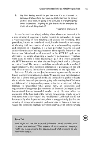 T: My ﬁrst feeling would be yes because it’s so focused on
language that anything they give me that might not be correct
and not clear then I’m going to re-formulate it or anything they
don’t understand I’m going to give them a lot of examples so
that’s all scaffolding isn’t it?
(Teacher 3, interview 2)
As an alternative to simply talking about classroom interaction in
a semi-structured interview, it is also possible to get teachers to make
a video-recording of their teaching and discuss the recording. This
procedure, known as stimulated recall, has the immediate advantage
of allowing both interviewer and teacher to watch something together
and comment on it together. It is a very powerful research tool and
an excellent means of raising awareness about speciﬁc features of the
interaction. Stimulated recall was used in the SETT RP cycle as an
alternative to simply discussing a teacher’s performance. Teachers
were asked to make a video recording of part of a lesson, complete
the SETT framework and then discuss the playback with a colleague
or critical friend. The extracts that follow are taken from the stimulated
recall interviews. The classroom interaction is presented on the left
side of each extract; the teacher’s commentary on the right side.
In extract 7.6, the teacher, Joe, is commenting on an early part of a
lesson in which he is setting up a task. We can see from the interaction
that this is clearly managerial mode and the teacher’s goal is to locate
the activity in time and space (we’re going to be reading; last Christmas
we did a quiz). He is providing a context for the activity and helping
learners to understand what comes next, an instruction and
organisation of the groups. Joe comments on the mode (managerial) and
interactional feature (extended teacher turn). He then offers an
evaluation of the ﬁnal part of the extract, the question, which, in Joe’s
own terms was rather ‘vague’ and ‘problematic’. Although we do not
know exactly what happened next, there is a suggestion by Joe that the
wording of his question created problems later on because it was too
vague. His comments highlight a problem that we are all only too aware
1111
2
3
4
5
6
7
8
9
1011
1
2
3111
4
5
6
7
8
9
20111
1
2
3
4
5
6
7
8
9
30111
1
2
3
4
35
6
7
8
9
40111
1
2
3
4
45111
Classroom discourse as reﬂective practice 153
Task 7.4
How might you use this approach (stimulated recall) to collect data
on your own teaching? What aspects of your classroom language
might you focus on using this approach and what problems do you
foresee in using it?
TC
 