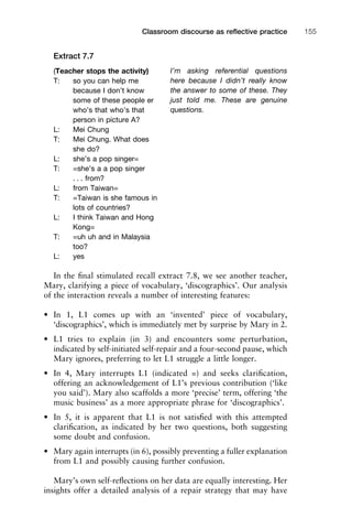 Extract 7.7
In the ﬁnal stimulated recall extract 7.8, we see another teacher,
Mary, clarifying a piece of vocabulary, ‘discographics’. Our analysis
of the interaction reveals a number of interesting features:
• In 1, L1 comes up with an ‘invented’ piece of vocabulary,
‘discographics’, which is immediately met by surprise by Mary in 2.
• L1 tries to explain (in 3) and encounters some perturbation,
indicated by self-initiated self-repair and a four-second pause, which
Mary ignores, preferring to let L1 struggle a little longer.
• In 4, Mary interrupts L1 (indicated =) and seeks clariﬁcation,
offering an acknowledgement of L1’s previous contribution (‘like
you said’). Mary also scaffolds a more ‘precise’ term, offering ‘the
music business’ as a more appropriate phrase for ‘discographics’.
• In 5, it is apparent that L1 is not satisﬁed with this attempted
clariﬁcation, as indicated by her two questions, both suggesting
some doubt and confusion.
• Mary again interrupts (in 6), possibly preventing a fuller explanation
from L1 and possibly causing further confusion.
Mary’s own self-reﬂections on her data are equally interesting. Her
insights offer a detailed analysis of a repair strategy that may have
1111
2
3
4
5
6
7
8
9
1011
1
2
3111
4
5
6
7
8
9
20111
1
2
3
4
5
6
7
8
9
30111
1
2
3
4
35
6
7
8
9
40111
1
2
3
4
45111
Classroom discourse as reﬂective practice 155
(Teacher stops the activity)
T: so you can help me
because I don’t know
some of these people er
who’s that who’s that
person in picture A?
L: Mei Chung
T: Mei Chung. What does
she do?
L: she’s a pop singer=
T: =she’s a a pop singer
. . . from?
L: from Taiwan=
T: =Taiwan is she famous in
lots of countries?
L: I think Taiwan and Hong
Kong=
T: =uh uh and in Malaysia
too?
L: yes
I’m asking referential questions
here because I didn’t really know
the answer to some of these. They
just told me. These are genuine
questions.
 