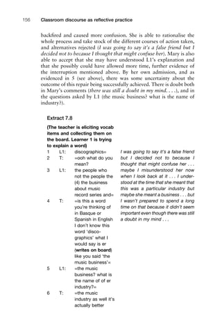backﬁred and caused more confusion. She is able to rationalise the
whole process and take stock of the different courses of action taken,
and alternatives rejected (I was going to say it’s a false friend but I
decided not to because I thought that might confuse her). Mary is also
able to accept that she may have understood L1’s explanation and
that she possibly could have allowed more time, further evidence of
the interruption mentioned above. By her own admission, and as
evidenced in 5 (see above), there was some uncertainty about the
outcome of this repair being successfully achieved. There is doubt both
in Mary’s comments (there was still a doubt in my mind. . . .), and in
the questions asked by L1 (the music business? what is the name of
industry?).
Extract 7.8
Classroom discourse as reﬂective practice156
(The teacher is eliciting vocab
items and collecting them on
the board. Learner 1 is trying
to explain a word)
1 L1: discographics=
2 T: =ooh what do you
mean?
3 L1: the people who
not the people the
(4) the business
about music
record series and=
4 T: =is this a word
you’re thinking of
in Basque or
Spanish in English
I don’t know this
word ‘disco-
graphics’ what I
would say is er
(writes on board)
like you said ‘the
music business’=
5 L1: =the music
business? what is
the name of of er
industry?=
6 T: =the music
industry as well it’s
actually better
I was going to say it’s a false friend
but I decided not to because I
thought that might confuse her . . .
maybe I misunderstood her now
when I look back at it . . . I under-
stood at the time that she meant that
this was a particular industry but
maybe she meant a business . . . but
I wasn’t prepared to spend a long
time on that because it didn’t seem
important even though there was still
a doubt in my mind . . .
 
