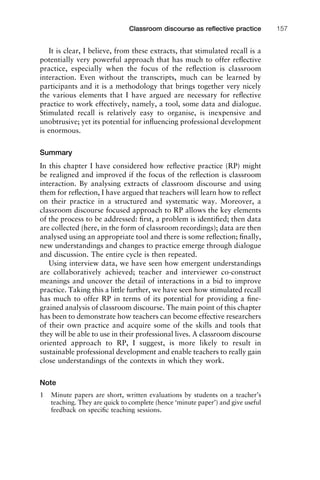 It is clear, I believe, from these extracts, that stimulated recall is a
potentially very powerful approach that has much to offer reﬂective
practice, especially when the focus of the reﬂection is classroom
interaction. Even without the transcripts, much can be learned by
participants and it is a methodology that brings together very nicely
the various elements that I have argued are necessary for reﬂective
practice to work effectively, namely, a tool, some data and dialogue.
Stimulated recall is relatively easy to organise, is inexpensive and
unobtrusive; yet its potential for inﬂuencing professional development
is enormous.
Summary
In this chapter I have considered how reﬂective practice (RP) might
be realigned and improved if the focus of the reﬂection is classroom
interaction. By analysing extracts of classroom discourse and using
them for reﬂection, I have argued that teachers will learn how to reﬂect
on their practice in a structured and systematic way. Moreover, a
classroom discourse focused approach to RP allows the key elements
of the process to be addressed: ﬁrst, a problem is identiﬁed; then data
are collected (here, in the form of classroom recordings); data are then
analysed using an appropriate tool and there is some reﬂection; ﬁnally,
new understandings and changes to practice emerge through dialogue
and discussion. The entire cycle is then repeated.
Using interview data, we have seen how emergent understandings
are collaboratively achieved; teacher and interviewer co-construct
meanings and uncover the detail of interactions in a bid to improve
practice. Taking this a little further, we have seen how stimulated recall
has much to offer RP in terms of its potential for providing a ﬁne-
grained analysis of classroom discourse. The main point of this chapter
has been to demonstrate how teachers can become effective researchers
of their own practice and acquire some of the skills and tools that
they will be able to use in their professional lives. A classroom discourse
oriented approach to RP, I suggest, is more likely to result in
sustainable professional development and enable teachers to really gain
close understandings of the contexts in which they work.
Note
1 Minute papers are short, written evaluations by students on a teacher’s
teaching. They are quick to complete (hence ‘minute paper’) and give useful
feedback on speciﬁc teaching sessions.
1111
2
3
4
5
6
7
8
9
1011
1
2
3111
4
5
6
7
8
9
20111
1
2
3
4
5
6
7
8
9
30111
1
2
3
4
35
6
7
8
9
40111
1
2
3
4
45111
Classroom discourse as reﬂective practice 157
 