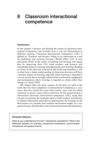 8 Classroom interactional
competence
Introduction
In this chapter, I present and develop the notion of classroom inter-
actional competence and consider how it can be characterised in
different contexts. Classroom Interactional Competence (CIC) is
deﬁned as, ‘Teachers’ and learners’ ability to use interaction as a tool
for mediating and assisting learning’ (Walsh 2006: 132). It puts
interaction ﬁrmly at the centre of teaching and learning and argues
that by improving their CIC, both teachers and learners will
immediately improve learning and opportunities for learning. Building
on many of the ideas put forward in this book and elsewhere, I aim
to show how a better understanding of classroom discourse will have
a positive impact on learning, especially where learning is regarded as
a social activity that is strongly inﬂuenced by involvement, engagement
and participation; where learning is regarded as doing rather than
having (c.f. Sfard 1998).
The chapter falls into three sections. In the ﬁrst, we look at the
work that has been completed on Interactional Competence, a con-
struct that has existed for more than twenty years and yet which
continues to attract a great deal of attention. In the second section, I
characterise classroom interactional competence (CIC), using data
extracts to examine the strategies open to both teachers and learners
to enhance interaction and improve opportunities for learning. In the
ﬁnal section, we consider how teachers and learners might, in a very
practical sense, develop their own classroom interactional competence.
Personal reﬂection
What do you understand by the term ‘interactional competence’? What is the
difference between, for example, interactional competence, communicative
competence and spoken ﬂuency?
 